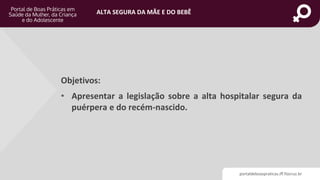 portaldeboaspraticas.iff.fiocruz.br
ALTA SEGURA DA MÃE E DO BEBÊ
Objetivos:
• Apresentar a legislação sobre a alta hospitalar segura da
puérpera e do recém-nascido.
 