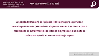 ALTA SEGURA DA MÃE E DO BEBÊ
portaldeboaspraticas.iff.fiocruz.br
A Sociedade Brasileira de Pediatria (SBP) alerta para os perigos e
desvantagens de uma permanência hospitalar inferior a 48 horas e para a
necessidade de cumprimento dos critérios mínimos para que a alta de
recém-nascidos de termo saudáveis seja segura.
 