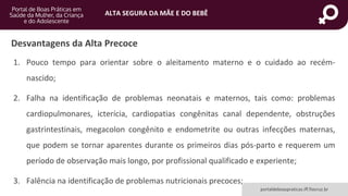 ALTA SEGURA DA MÃE E DO BEBÊ
portaldeboaspraticas.iff.fiocruz.br
Desvantagens da Alta Precoce
1. Pouco tempo para orientar sobre o aleitamento materno e o cuidado ao recém-
nascido;
2. Falha na identificação de problemas neonatais e maternos, tais como: problemas
cardiopulmonares, icterícia, cardiopatias congênitas canal dependente, obstruções
gastrintestinais, megacolon congênito e endometrite ou outras infecções maternas,
que podem se tornar aparentes durante os primeiros dias pós-parto e requerem um
período de observação mais longo, por profissional qualificado e experiente;
3. Falência na identificação de problemas nutricionais precoces;
 