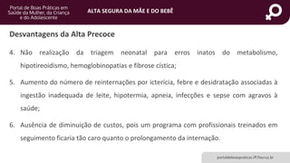 ALTA SEGURA DA MÃE E DO BEBÊ
portaldeboaspraticas.iff.fiocruz.br
Desvantagens da Alta Precoce
4. Não realização da triagem neonatal para erros inatos do metabolismo,
hipotireoidismo, hemoglobinopatias e fibrose cística;
5. Aumento do número de reinternações por icterícia, febre e desidratação associadas à
ingestão inadequada de leite, hipotermia, apneia, infecções e sepse com agravos à
saúde;
6. Ausência de diminuição de custos, pois um programa com profissionais treinados em
seguimento ficaria tão caro quanto o prolongamento da internação.
 