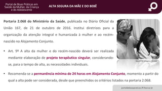 ALTA SEGURA DA MÃE E DO BEBÊ
portaldeboaspraticas.iff.fiocruz.br
Portaria 2.068 do Ministério da Saúde, publicada no Diário Oficial da
União 167, de 21 de outubro de 2016. Institui diretrizes para a
organização da atenção integral e humanizada à mulher e ao recém-
nascido no Alojamento Conjunto.
• Art. 9º A alta da mulher e do recém-nascido deverá ser realizada
mediante elaboração de projeto terapêutico singular, considerando-
se, para o tempo de alta, as necessidades individuais.
Banco de Imagens CEJAM
• Recomenda-se a permanência mínima de 24 horas em Alojamento Conjunto, momento a partir do
qual a alta pode ser considerada, desde que preenchidos os critérios listados na portaria 2.068.
 
