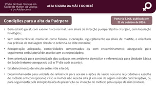ALTA SEGURA DA MÃE E DO BEBÊ
portaldeboaspraticas.iff.fiocruz.br
• Bom estado geral, com exame físico normal, sem sinais de infecção puerperal/sítio cirúrgico, com loquiação
fisiológica;
• Sem intercorrências mamárias como fissura, escoriação, ingurgitamento ou sinais de mastite, e orientada
nas práticas de massagem circular e ordenha do leite materno;
• Recuperação adequada, comorbidades compensadas ou com encaminhamento assegurado para
seguimento ambulatorial de acordo com as necessidades;
• Bem orientada para continuidade dos cuidados em ambiente domiciliar e referenciada para Unidade Básica
de Saúde (retorno assegurado até o 7º dia após o parto);
• Estabelecimento de vínculo entre mãe e bebê;
• Encaminhamento para unidade de referência para acesso a ações de saúde sexual e reprodutiva e escolha
de método anticoncepcional, caso a mulher não receba alta já em uso de algum método contraceptivo, ou
para seguimento pela atenção básica da prescrição ou inserção de método pela equipe da maternidade.
Condições para a alta da Puérpera
Portaria 2.068, publicada em
21 de outubro de 2016.
 