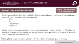 ALTA SEGURA DA MÃE E DO BEBÊ
portaldeboaspraticas.iff.fiocruz.br
Revisão das sorologias da mulher realizadas durante a gestação ou no momento da internação para
o parto, Entre as sorologias, merecem destaque:
- Sífilis,
- HIV,
- Toxoplasmose,
- Hepatite B.
Outras doenças infectocontagiosas, como citomegalovírus, herpes simplex e infecções por
arbovírus deverão ser investigadas se houver história sugestiva durante a gestação e/ou sinais
clínicos sugestivos no recém-nascido.
Exames para a alta da Puérpera
Realização de tipagem sanguínea, Coombs da mãe e do recém-nascido, quando indicado.
Portaria 2.068, publicada em
21 de outubro de 2016.
 