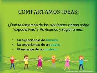 COMPARTAMOS IDEAS: 
¿Qué rescatamos de los siguientes videos sobre 
“expectativas”? Revisemos y registremos: 
• La experiencia de Daniela 
• La experiencia de un padre 
• El mensaje de un profesor 
 