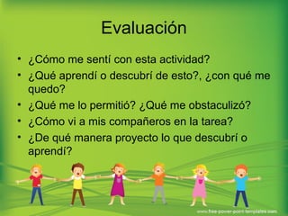 Evaluación 
• ¿Cómo me sentí con esta actividad? 
• ¿Qué aprendí o descubrí de esto?, ¿con qué me 
quedo? 
• ¿Qué me lo permitió? ¿Qué me obstaculizó? 
• ¿Cómo vi a mis compañeros en la tarea? 
• ¿De qué manera proyecto lo que descubrí o 
aprendí? 
 
