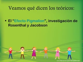 Veamos qué dicen los teóricos: 
• El “Efecto Pigmalion”, investigación de 
Rosenthal y Jacobson 
 
