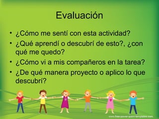 Evaluación 
• ¿Cómo me sentí con esta actividad? 
• ¿Qué aprendí o descubrí de esto?, ¿con 
qué me quedo? 
• ¿Cómo vi a mis compañeros en la tarea? 
• ¿De qué manera proyecto o aplico lo que 
descubrí? 
 