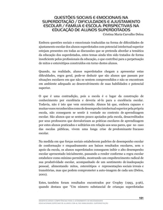 QUESTÕES SOCIAIS E EMOCIONAIS NA
   SUPERDOTAÇÃO / DIFICULDADES E AJUSTAMENTO
   ESCOLAR / FAMÍLIA E ESCOLA: PERSPECTIVAS NA
       EDUCAÇÃO DE ALUNOS SUPERDOTADOS
                                                               Cristina Maria Carvalho Delou

Embora	questões	sociais	e	emocionais	traduzidas	na	forma	de	dificuldades	de	
ajustamento escolar dos alunos superdotados com potencial intelectual superior
estejam presentes em todas as discussões que se pretenda abordar a temática
da	educação	dos	superdotados,	estes	temas	ainda	têm	sido	tratados	de	forma	
insuficiente	pelos	profissionais	da	educação,	o	que	contribui	para	a	perpetuação	
de	mitos	e	estereótipos	construídos	em	torno	destes	alunos.

Quando,	 	 na	 	 realidade,	 	 alunos	 	 superdotados	 	 chegam	 	 a	 	 apresentar	 	 estas	
dificuldades,		regra		geral,		pode-se		deduzir		que		são		alunos		que		passam		por	        	
situações escolares em que não se sentem compreendidos e não se encontram
em ambiente adequado ao desenvolvimento de suas habilidades e potencial
superior.

O	 	 que	 	 é	 	 uma	 	 contradição,	 	 pois	 	 a	 	 escola	 	 é	 	 o	 	 lugar	 	 da	 	 construção	 	 de	
conhecimento	 	 por	 	 excelência	 	 e	 	 deveria	 	 sê-lo	 	 para	 	 a	 	 excelência	 	 escolar.	
Todavia,		não		é		isto		que		vem		ocorrendo.		Alunos		há		que,		embora		capazes		e	
muitas vezes reconhecidos como de desempenho intelectual superior pela própria
escola,		não		conseguem		se		sentir		à		vontade		no		contexto		de	aprendizagem	
escolar.	São	alunos	que	se	sentem	pouco	apoiados	pela	escola,	desacreditados	
por seus professores que desvalorizam as práticas escolares de aprendizagem
por	estes	alunos	praticados	e	solitários	em	relação	aos	seus	pares,	que		no		caso	                      	
das	 	 escolas	 	 públicas,	 	 vivem	 	 uma	 	 longa	 	 crise	 	 de	 predominante	 fracasso	
escolar.

Na medida em que forças sociais estabelecem padrões de desempenho escolar
de		conformação		e		enquadramento		aos		baixos		resultados		escolares,		sem		o	
apoio	da	escola,	os	alunos	superdotados	conseguem	inibir	o	alto	desempenho	
escolar	apresentado	inicialmente,	passando	a	render	conforme	a	regra	escolar	
estabelece	como	mínimo	permitido,	mostrando	um	empobrecimento	radical	de	       	
sua		produtividade		escolar,		acompanhado		de		um		sentimento		de	inadequação	  	
pessoal,		alimentando		mitos,		estereótipos		e		representações	sociais	irreais	e	
transitórias,	mas	que	podem	comprometer	a	auto-imagem	de	cada	um	(Delou,	
2001).

Estes,	 também	 	 foram	 	 resultados	 	 encontrados	 	 por	 	 Cropley	 	 (1993,	 	 p.96),	
quando		destaca		que		“Um		número		substancial		de		crianças		superdotadas	


                                                                                                   101
DESENVOLVENDO COMPETÊNCIAS PARA O ATENDIMENTO ÀS NECESSIDADES
EDUCACIONAIS ESPECIAIS DE ALUNOS COM ALTAS HABILIDADES / SUPERDOTAÇÃO
 