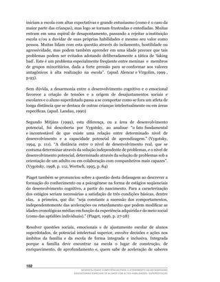 iniciam a escola com altas expectativas e grande entusiasmo (como é o caso da
maior	parte	das	crianças),	mas	logo	se	tornam	frustradas	e	entediadas.	Muitas	      	
entram		em		uma		espiral		de		desapontamento,		passando		a		rejeitar		a	instituição	
escola e/ou a duvidar de suas próprias habilidades e mesmo seu valor como
pessoa.	Muitas	lidam	com	esta	questão	através	do	isolamento,	hostilidade	ou	
agressividade,	 mas	 podem	 também	 aprender	 em	 uma	 idade	 precoce	 que	 tais	
problemas	 podem	 ser	 evitados	 adotando	 deliberadamente	 a	 tática	 de	 ‘faking	
bad’.	Este	é	um	problema	especialmente	freqüente	entre	meninas		e		membros	         	
de		grupos		minoritários,		dada		a		forte		pressão		para		se	conformar		aos		valores	
                                                                                    	
antagônicos		à		alta		realização		na		escola”.		(apud.	Alencar	e	Virgolim,	1999	,	
p.93).

Sem	 dúvida,	 a	 desarmonia	 entre	 o	 desenvolvimento	 cognitivo	 e	 o	 emocional	
favorece a criação de tensões e a origem de desajustamentos sociais e
escolares e o aluno superdotado passa a se comportar como se fora um atleta de
longa distância que se destaca de outras crianças intelectualmente ou em áreas
específicas.	(apud.	Landau,	1990)

Segundo	 	 Mitjáns	 	 (1999),	 	 esta	 	 diferença,	 	 ou	 	 a	 	 área	 	 de	 	 desenvolvimento	
potencial,	 	 foi	 	 descoberta	 	 por	 	 Vygotsky,	 	 ao	 	 analisar	 	 “o	 fato	 fundamental	
e	 incontestável	 	 de	 	 que	 	 existe	 	 uma	 	 relação	 	 entre	 	 determinado	 	 nível	 	 de	
desenvolvimento	 	 e	 	 a	 	 capacidade	 	 potencial	 	 de	 	 aprendizagem.”	 (Vygotsky,	
1994,		p.		111).		“A		distância		entre		o		nível		de		desenvolvimento		real,		que		se	
costuma	determinar	através	da	solução	independente	de	problemas,	e	o	nível	de	
desenvolvimento	potencial,	determinado	através	da	solução	de	problemas	sob	a	
orientação de um adulto ou em colaboração com companheiros mais capazes”.
(Vygotsky,	1998,	p.	112;	Wertsch,	1995,	p.	84)

Piaget também se pronunciou sobre a questão desta defasagem ao descrever a
formação do conhecimento ou a psicogênese na forma de estágios seqüenciais
do	 desenvolvimento	 cognitivo,	 a	 partir	 do	 nascimento.	 Para	 a	 caracterização	
dos	 estágios	 seriam	 necessárias	 a	 satisfação	 de	 três	 condições	 básicas,	 dentre	
elas,	 	 a	 primeira,	 que	 diz:	 “seja	 constante	 a	 sucessão	 dos	 comportamentos,	
independentemente	das	acelerações	ou	retardamento	que	podem	modificar	as	
idades cronológicas médias em função da experiência adquirida e do meio social
(como	das	aptidões	individuais).”	(Piaget,	1996,	p.	27-28)

Resolver		questões		sociais,		emocionais		e		de		ajustamento		escolar		de		alunos	
superdotados,	 de	 potencial	 intelectual	 superior,	 envolve	 decisões	 e	 ações	 nos	
âmbitos		da		família		e		da		escola		de		forma		integrada		e		inclusiva.		Integrada	
porque	 	 a	 	 família	 	 deve	 	 encontrar	 	 na	 	 escola	 	 o	 	 lugar	 	 de	 	 construção,	 	 de	
enriquecimento,	 de	 aprofundamento	 e,	 quem	 sabe	 de	 aceleração	 de	 saberes	



102
                                     DESENVOLVENDO COMPETÊNCIAS PARA O ATENDIMENTO ÀS NECESSIDADES
                                 EDUCACIONAIS ESPECIAIS DE ALUNOS COM ALTAS HABILIDADES / SUPERDOTAÇÃO
 