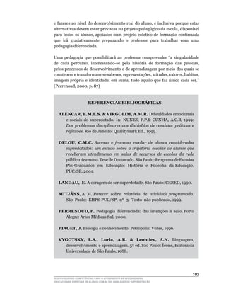 e	 fazeres	 ao	 nível	do	 desenvolvimento	 real	 do	 aluno,	 e	 inclusiva	 porque	 estas	
alternativas	devem	estar	previstas	no	projeto	pedagógico	da	escola,	disponível	
para	todos	os	alunos,	apoiados	num	projeto	 coletivo	de	 formação	continuada	
que irá gradativamente preparando o professor para trabalhar com uma
pedagogia diferenciada.

Uma	 pedagogia	 que	 possibilitará	 ao	 professor	 compreender	 “a	 singularidade	
de		cada		percurso,		interessando-se		pela		história		de		formação		das		pessoas,	
pelos processos de desenvolvimento e de aprendizagem por meio dos quais se
constroem	e	transformam-se	saberes,	representações,	atitudes,	valores,	habitus,	
imagem	 própria	 e	 identidade,	 em	 suma,	 tudo	 aquilo	 que	 faz	 único	 cada	 ser.”	
(Perrenoud,	2000,	p.	87)


                        REFERÊNCIAS BIBLIOGRÁFICAS

   ALENCAR, E.M.L.S.  VIRGOLIM, A.M.R. Dificuldades	emocionais	
     e	 sociais	 do	 superdotado.	 In:	 NUNES,	 F.P.	 CUNHA,	 A.C.B,	 1999:	
     Dos problemas disciplinares aos distúrbios de conduta: práticas e
     reflexões.	Rio	de	Janeiro:	Qualitymark	Ed.,	1999.

   DELOU, C.M.C. Sucesso e fracasso escolar de alunos considerados
     superdotados: um estudo sobre a trajetória escolar de alunos que
     receberam atendimento em salas de recursos de escolas da rede
     pública de ensino. Tese de Doutorado. São Paulo: Programa de Estudos
     Pós-Graduados		em		Educação:		História		e		Filosofia		da	Educação.	
     PUC/SP,	2001.

   LANDAU, E.	A	coragem	de	ser	superdotado.	São	Paulo:	CERED,	1990.

   MITJÁNS,	A.	M.	Parecer sobre relatório de atividade programada.
     São		Paulo:		EHPS-PUC/SP,		nº		3.		Texto		não	publicado,	1999.

   PERRENOUD, P. Pedagogia diferenciada: das intenções à ação. Porto
     Alegre:	Artes	Médicas	Sul,	2000.

   PIAGET, J.	Biologia	e	conhecimento.	Petrópolis:	Vozes,	1996.

   VYGOTSKY, L.S., Luria, A.R.  Leontiev, A.N.	 Linguagem,	
     desenvolvimento	e	aprendizagem.	5ª	ed.	São	Paulo:	Ícone,	Editora	da	
     Universidade	de	São	Paulo,	1988.




                                                                                    103
DESENVOLVENDO COMPETÊNCIAS PARA O ATENDIMENTO ÀS NECESSIDADES
EDUCACIONAIS ESPECIAIS DE ALUNOS COM ALTAS HABILIDADES / SUPERDOTAÇÃO
 