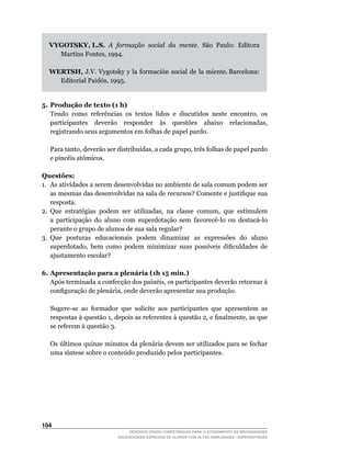 VYGOTSKY, L.S. A formação social da mente. São Paulo: Editora
      Martins	Fontes,	1994.

    WERTSH,		J.V.		Vygotsky		y		la		formación		social		de		la		miente.	Barcelona:	
      Editorial	Paidós,	1995.


5. Produção de texto (1 h)
	 Tendo	 como	 referências	 os	 textos	 lidos	 e	 discutidos	 neste	 encontro,	 os	
   participantes	 	 deverão	 	 responder	 	 às	 	 questões	 	 abaixo	 	 relacionadas,	
   registrando seus argumentos em folhas de papel pardo.

	   Para	tanto,	deverão	ser	distribuídas,	a	cada	grupo,	três	folhas	de	papel	pardo	
    e	pincéis	atômicos.

Questões:
1. As atividades a serem desenvolvidas no ambiente de sala comum podem ser
    as	mesmas	das	desenvolvidas	na	sala	de	recursos?	Comente	e	justifique	sua	
    resposta.
2.	 Que	 estratégias	 podem	 ser	 utilizadas,	 na	 classe	 comum,	 que	 estimulem	
    a	 participação	 do	 aluno	 com	 superdotação	 sem	 favorecê-lo	 ou	 destacá-lo	
    perante o grupo de alunos de sua sala regular?
3. Que posturas educacionais podem dinamizar as expressões do aluno
    superdotado,	 bem	 como	 podem	 minimizar	 suas	 possíveis	 dificuldades	 de	
    ajustamento escolar?

6. Apresentação para a plenária (1h 15 min.)
	 Após	terminada	a	confecção	dos	painéis,	os	participantes	deverão	retornar	à	
   configuração	de	plenária,	onde	deverão	apresentar	sua	produção.

	   Sugere-se	 ao	 formador	 que	 solicite	 aos	 participantes	 que	 apresentem	 as	
    respostas	à	questão	1,	depois	as	referentes	à	questão	2,	e	finalmente,	as	que	
    se referem à questão 3.

	   Os	últimos	quinze	minutos	da	plenária	devem	ser	utilizados	para	se	fechar	
    uma	síntese	sobre	o	conteúdo	produzido	pelos	participantes.




104
                                 DESENVOLVENDO COMPETÊNCIAS PARA O ATENDIMENTO ÀS NECESSIDADES
                             EDUCACIONAIS ESPECIAIS DE ALUNOS COM ALTAS HABILIDADES / SUPERDOTAÇÃO
 