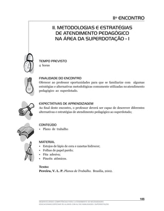 11º ENCONTRO
             11. METODOLOGIAS E ESTRATÉGIAS
                DE ATENDIMENTO PEDAGÓGICO
               NA ÁREA DA SUPERDOTAÇÃO - I



TEMPO PREVISTO
4 horas



FINALIDADE DO ENCONTRO
Oferecer	 ao	 professor	 oportunidades	 para	 que	 se	 familiarize	 com	 	 algumas	
estratégias e alternativas metodológicas comumente utilizadas no atendimento
pedagógico ao superdotado.



EXPECTATIVAS DE APRENDIZAGEM
Ao	 final	 deste	 encontro,	 o	 professor	 deverá	 ser	 capaz	 de	 descrever	 diferentes	
alternativas e estratégias de atendimento pedagógico ao superdotado;



CONTEÚDO
• Plano de trabalho



MATERIAL
•    Estojos de lápis de cera e canetas hidrocor;
•    Folhas de papel pardo;
•    Fita adesiva;
•	   Pincéis		atômicos.

Texto:
Pereira, V. L. P. Planos de Trabalho.		Brasília,	2002.




                                                                                    105
DESENVOLVENDO COMPETÊNCIAS PARA O ATENDIMENTO ÀS NECESSIDADES
EDUCACIONAIS ESPECIAIS DE ALUNOS COM ALTAS HABILIDADES / SUPERDOTAÇÃO
 