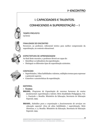 Iº ENCONTRO


                   1. CAPACIDADES E TALENTOS:
          CONHECENDO A SUPERDOTAÇÃO – I

TEMPO PREVISTO
05	horas



FINALIDADE DO ENCONTRO
Favorecer,	 ao	 professor,	 referencial	 teórico	 para	 melhor	 compreensão	 da	
superdotação,	no	contexto	educacional.



EXPECTATIVAS DE APRENDIZAGEM
Ao	final	deste	encontro,	o	professor	deverá	ser	capaz	de:
•	 Identificar	os	indicadores	da	superdotação;
• Distinguir os diferentes tipos de superdotação existentes.



CONTEÚDO
•	 Superdotados	/	Altas	habilidades	e	talentos,	múltiplos	termos	para	expressar	
   o potencial superior.
•	 Conceitos	e	características	da	superdotação.



MATERIAL
• Textos:
BRASIL. Programa de Capacitação de recursos humanos do ensino
  fundamental: superdotação e talento. Série Atualidades Pedagógicas. Vol.
  1.	 Fascículo	 1.	 Brasília:	 Ministério	 da	 Educação,	 Secretaria	 de	 Educação	
  Especial,	1999.

BRASIL. Subsídios para a organização e funcionamento de serviços em
  educação especial: Área de altas habilidades / superdotação. Série
  Diretrizes,	n.	9.	Brasília:	Ministério	da	Educação,	Secretaria	de	Educação	
  Especial,	1995.


                                                                                  
DESENVOLVENDO COMPETÊNCIAS PARA O ATENDIMENTO ÀS NECESSIDADES
EDUCACIONAIS ESPECIAIS DE ALUNOS COM ALTAS HABILIDADES / SUPERDOTAÇÃO
 