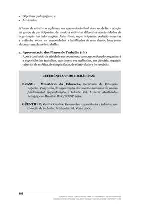 •	 Objetivos		pedagógicos;	e	
• Atividades.

A	forma	de	estruturar	o	plano	e	sua	apresentação	final	deve	ser	de	livre	criação	           	
do		grupo		de		participantes,		de		modo		a		estimular		diferentes	oportunidades		de	        	
organização		das		informações.		Além		disso,		os	participantes		poderão		exercitar	         	
a	 	 reflexão	 	 sobre	 	 as	 	 necessidades	 	 e	 habilidades	 de	 seus	 alunos,	 bem	 como	
elaborar um plano de trabalho.

5. Apresentação dos Planos de Trabalho (1 h)
	 Após	a	conclusão	da	atividade	em	pequenos	grupos,	o	coordenador	organizará	
   a	exposição	dos	trabalhos,	que	devem	ser	analisados,	em	plenária,	segundo	
   critérios	de	estética,	de	simplicidade,	de	objetividade	e	de	precisão.


                     REFERÊNCIAS BIBLIOGRÁFICAS:

   BRASIL.     Ministério da Educação. Secretaria de Educação
     Especial. Programa de capacitação de recursos humanos do ensino
     fundamental. Superdotação e talento. Vol. I. Série Atualidades
     Pedagógicas.	Brasília:	MEC/SEESP,	1999.

   GÜENTHER, Zenita Cunha. Desenvolver capacidades e talentos, um
     conceito de inclusão.	Petrópolis:	Ed.	Vozes,	2000.




10
                                   DESENVOLVENDO COMPETÊNCIAS PARA O ATENDIMENTO ÀS NECESSIDADES
                               EDUCACIONAIS ESPECIAIS DE ALUNOS COM ALTAS HABILIDADES / SUPERDOTAÇÃO
 