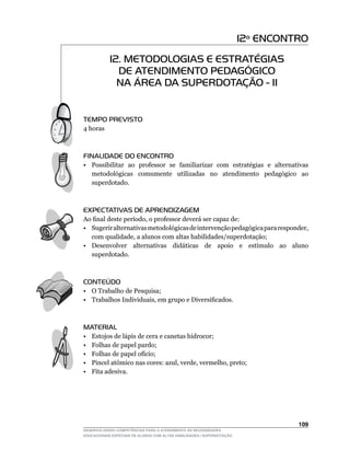 12º ENCONTRO
            12. METODOLOGIAS E ESTRATÉGIAS
              DE ATENDIMENTO PEDAGÓGICO
              NA ÁREA DA SUPERDOTAÇÃO - II


TEMPO PREVISTO
4 horas



FINALIDADE DO ENCONTRO
• Possibilitar ao professor se familiarizar com estratégias e alternativas
  metodológicas comumente utilizadas no atendimento pedagógico ao
  superdotado.



EXPECTATIVAS DE APRENDIZAGEM
Ao	final	deste	período,	o	professor	deverá	ser	capaz	de:
•	 Sugerir	alternativas	metodológicas	de	intervenção	pedagógica	para	responder,	
   com	qualidade,	a	alunos	com	altas	habilidades/superdotação;
•	 Desenvolver	 alternativas	 didáticas	 de	 apoio	 e	 estímulo	 ao	 aluno	
   superdotado.



CONTEÚDO
•	 O	Trabalho	de	Pesquisa;
•	 Trabalhos	Individuais,	em	grupo	e	Diversificados.



MATERIAL
•    Estojos de lápis de cera e canetas hidrocor;
•    Folhas de papel pardo;
•	   Folhas	de	papel	ofício;
•	   Pincel	atômico	nas	cores:	azul,	verde,	vermelho,	preto;
•    Fita adesiva.




                                                                                  10
DESENVOLVENDO COMPETÊNCIAS PARA O ATENDIMENTO ÀS NECESSIDADES
EDUCACIONAIS ESPECIAIS DE ALUNOS COM ALTAS HABILIDADES / SUPERDOTAÇÃO
 