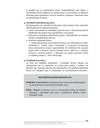 À	 medida	 que	 os	 participantes	 forem	 compartilhando	 suas	 idéias,	 o	
    coordenador	deverá	registrar,	no	quadro	de	giz	ou	em	cartazes,	os	objetivos	
    elencados	pelos	professores.	Deverá,	também,	coordenar	a	discussão	sobre	
    as contribuições do grupo.

4. Atividade individual (45 min.)
	 Fundamentados	 no	 conteúdo	 da	 discussão,	 cada	 professor	 deve	 responder	
   individualmente às seguintes questões:
   1. Como a diversidade de estratégias pode favorecer o desenvolvimento de
       habilidades dos alunos com superdotação e seus pares?
   2.	 Diferencie		os		trabalhos		individuais,		grupais		e		diversificados		no	contexto	
       escolar,	exemplificando	cada	um.
   3. Comente o parágrafo abaixo:
       “... comparações feitas entre grupos de alunos, uns submetidos ao ensino
       tradicional e verbal, outros submetidos a processos de educação
       ativa, demonstram sempre superioridade de rendimento do segundo
       grupo sobre o primeiro. Nestes métodos ativos utiliza-se a pesquisa
       pessoal, o exercício prático, a discussão em grupo, excursões, visitas
       e trabalhos práticos”... Pierre Weil 1999.

5. Conclusão (30 min.)
	 Ao	 	 final	 	 dos	 	 trabalhos	 	 individuais,	 	 o	 	 formador	 	 deverá	 	 solicitar	 	 aos	
   participantes		que		se		organizem		em		círculo		para		realizar		a		análise,		em	
   plenária,		das		respostas		pessoais		dos		participantes.		Os		trabalhos	individuais	         	
   devem ser entregues para o coordenador ao encerramento do encontro.


                       REFERÊNCIAS BIBLIOGRÁFICAS:

    PEREIRA. Vera Lúcia P. A Pesquisa como instrumento multidisciplinar
      no atendimento ao superdotado.	Brasília,	2002.

    WEIL. Pierre. A Criança, o lar e a escola.Guia prático de relações
      humanas e psicologia para pais e professores:	 Editora	 Vozes,	 	
      Petrópolis.	1999.




                                                                                            113
DESENVOLVENDO COMPETÊNCIAS PARA O ATENDIMENTO ÀS NECESSIDADES
EDUCACIONAIS ESPECIAIS DE ALUNOS COM ALTAS HABILIDADES / SUPERDOTAÇÃO
 