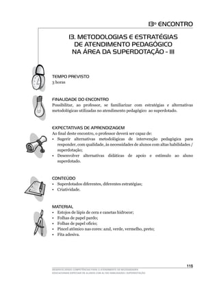 13º ENCONTRO
            13. METODOLOGIAS E ESTRATÉGIAS
              DE ATENDIMENTO PEDAGÓGICO
             NA ÁREA DA SUPERDOTAÇÃO - III


TEMPO PREVISTO
3 horas



FINALIDADE DO ENCONTRO
Possibilitar,	 ao	 professor,	 se	 familiarizar	 com	 estratégias	 e	 alternativas	
metodológicas utilizadas no atendimento pedagógico ao superdotado.



EXPECTATIVAS DE APRENDIZAGEM
Ao	final	deste	encontro,	o	professor	deverá	ser	capaz	de:
• Sugerir alternativas metodológicas de intervenção pedagógica para
   responder,	com	qualidade,	às	necessidades	de	alunos	com	altas	habilidades	/	
   superdotação;
•	 Desenvolver	 alternativas	 didáticas	 de	 apoio	 e	 estímulo	 ao	 aluno	
   superdotado.



CONTEÚDO
•	 Superdotados	diferentes,	diferentes	estratégias;
• Criatividade.



MATERIAL
•    Estojos de lápis de cera e canetas hidrocor;
•    Folhas de papel pardo;
•	   Folhas	de	papel	ofício;
•	   Pincel	atômico	nas	cores:	azul,	verde,	vermelho,	preto;
•    Fita adesiva.




                                                                                  115
DESENVOLVENDO COMPETÊNCIAS PARA O ATENDIMENTO ÀS NECESSIDADES
EDUCACIONAIS ESPECIAIS DE ALUNOS COM ALTAS HABILIDADES / SUPERDOTAÇÃO
 
