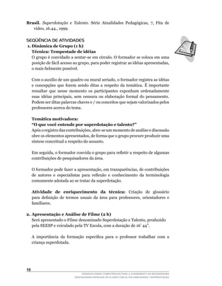 Brasil. Superdotação e Talento.	 Série	 Atualidades	 Pedagógicas,	 7,	 Fita	 de	
   vídeo,	16.44.,	1999.

SEQÜÊNCIA DE ATIVIDADES
 1. Dinâmica de Grupo (1 h)
    Técnica: Tempestade de idéias
	 O	grupo	é	convidado	a	sentar-se	em	círculo.	O	formador	se	coloca	em	uma	
    posição	de	fácil	acesso	ao	grupo,	para	poder	registrar	as	idéias	apresentadas,	
    o	mais	fielmente	possível.

	    Com	o	auxílio	de	um	quadro	ou	mural	seriado,	o	formador	registra	as	idéias	
     e concepções que forem sendo ditas a respeito da temática. É importante
     ressaltar que nesse momento os participantes exponham ordenadamente
     suas	 idéias	 principais,	 sem	 censura	 ou	 elaboração	 formal	 do	 pensamento.	
     Podem ser ditas palavras chaves e / ou conceitos que sejam valorizados pelos
     professores acerca do tema.

     Temática motivadora:
     “O que você entende por superdotação e talento?”
	    Após	o	registro	das	contribuições,	abre-se	um	momento	de	análise	e	discussão	
     obre	os	elementos	apresentados,	de	forma	que	o	grupo	procure	produzir	uma	
     síntese	conceitual	a	respeito	do	assunto.

	    Em	seguida,	o	formador	convida	o	grupo	para	refletir	a	respeito	de	algumas	
     contribuições de pesquisadores da área.

	    O	formador	pode	fazer	a	apresentação,	em	transparências,	de	contribuições	
     de	 autores	 e	 especialistas	 para	 reflexão	 e	 conhecimento	 da	 terminologia	
     comumente adotada ao se tratar da superdotação.

     Atividade de enriquecimento da técnica: Criação de glossário
     para	 definição	 de	 termos	 usuais	 da	 área	 para	 professores,	 orientadores	 e	
     familiares.

2. Apresentação e Análise de Filme (2 h)
	 Será	apresentado	o	Filme	denominado	Superdotação	e	Talento,	produzido
	 pela	SEESP	e	veiculado	pela	TV	Escola,	com	a	duração	de	16’	44”.

	    A	 importância	 da	 formação	 específica	 para	 o	 professor	 trabalhar	 com	 a	
     criança superdotada.




10
                                  DESENVOLVENDO COMPETÊNCIAS PARA O ATENDIMENTO ÀS NECESSIDADES
                              EDUCACIONAIS ESPECIAIS DE ALUNOS COM ALTAS HABILIDADES / SUPERDOTAÇÃO
 