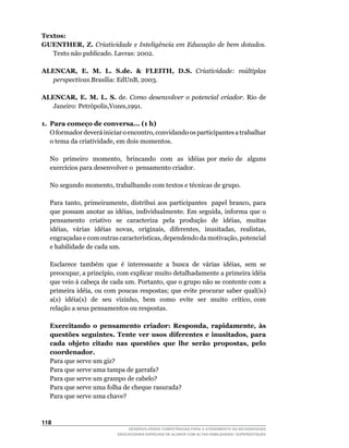 Textos:
GUENTHER, Z. Criatividade e Inteligência em Educação de bem dotados.
   Texto	não	publicado.	Lavras:	2002.

ALENCAR, E. M. L. S.de.  FLEITH, D.S. Criatividade: múltiplas
  perspectivas.Brasília:	EdUnB,	2003.

ALENCAR, E. M. L. S. de. Como desenvolver o potencial criador. Rio de
  Janeiro:	Petrópolis,Vozes,1991.			

1. Para começo de conversa... (1 h)
	 O	formador	deverá	iniciar	o	encontro,	convidando	os	participantes	a	trabalhar	
   o	tema	da	criatividade,	em	dois	momentos.

	   No	 	 primeiro	 	 momento,	 	 brincando	 	 com	 	 as	 	 idéias	 por	 meio	 de	 	 alguns	
    exercícios	para	desenvolver	o		pensamento	criador.

	   No	segundo	momento,	trabalhando	com	textos	e	técnicas	de	grupo.

	   Para	 tanto,	 primeiramente,	 distribui	 aos	 participantes	 	 papel	 branco,	 para	
    que	 possam	 anotar	 as	 idéias,	 individualmente.	 Em	 seguida,	 informa	 que	 o	             	
    pensamento	 	 criativo	 	 se	 	 caracteriza	 	 pela	 	 produção	 	 de	 	 idéias,	 	 muitas	
    idéias,	 	 várias	 	 idéias	 	 novas,	 	 originais,	 	 diferentes,	 	 inusitadas,	 	 realistas,	
    engraçadas	e	com	outras	características,	dependendo	da	motivação,	potencial	
    e habilidade de cada um.

	   Esclarece		também		que		é		interessante		a		busca		de		várias		idéias,		sem		se	
    preocupar,	a	princípio,	com	explicar	muito	detalhadamente	a	primeira	idéia	
    que	veio	à	cabeça	de	cada	um.	Portanto,	que	o	grupo	não	se	contente	com	a	
    primeira	idéia,	ou	com	poucas	respostas;	que	evite	procurar	saber	qual(is)	    	
    a(s)		idéia(s)		de		seu		vizinho,		bem		como		evite		ser		muito		crítico,	com	
    relação a seus pensamentos ou respostas.

    Exercitando o pensamento criador: Responda, rapidamente, às
    questões seguintes. Tente ver usos diferentes e inusitados, para
    cada objeto citado nas questões que lhe serão propostas, pelo
    coordenador.
    Para que serve um giz?
    Para que serve uma tampa de garrafa?
    Para que serve um grampo de cabelo?
    Para que serve uma folha de cheque rasurada?
    Para que serve uma chave?



11
                                     DESENVOLVENDO COMPETÊNCIAS PARA O ATENDIMENTO ÀS NECESSIDADES
                                 EDUCACIONAIS ESPECIAIS DE ALUNOS COM ALTAS HABILIDADES / SUPERDOTAÇÃO
 