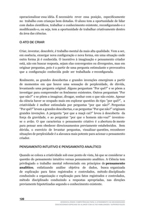 operacionalizar	essa	idéia.	É	necessário		rever		essa		posição,		especificamente	
                                                                                	
no		trabalho	com	crianças	bem	dotadas.	O	aluno	tem	a	oportunidade	de	lidar	
com	dados	científicos,	trabalhar	o	conhecimento	existente,	reconfigurando-o	e	
modificando-o,	ou	seja,	tem	a	oportunidade	de	trabalhar	criativamente	dentro	
da área das ciências.

O ATO DE CRIAR

Criar,	inventar,	descobrir,	é	trabalho	mental	da	mais	alta	qualidade.	Vem	a	ser,	
em	essência,	enxergar	nova	configuração	e	nova	forma,	em	uma	situação	onde	
outra	 forma	 já	 é	 conhecida.	 O	 incentivo	 à	 imaginação	 e	 pensamento	 criador	
está,	não	em	buscar	resposta,	sejam	elas	convergentes	ou	divergentes,	mas	em	
originar	perguntas,	pois	é	a	partir	de	uma	pergunta	estimulante	e	provocativa	
que		a		configuração		conhecida		pode		ser		trabalhada		e	reconfigurada.

Realmente,	 as	 grandes	 descobertas	 e	 grandes	 invenções	 emergiram	 a	 partir	
de		momentos		em		que		houve		uma		sensação		de		perplexidade,		de		dúvida,	
levantando	uma	pergunta	original.	Alguns	perguntam	“Por	quê?”	e	se	põem	a	
investigar	para	compreender	os	fenômeno	existentes.	Outros	perguntam	“Por	
que	não?”	e	se	põem	a	imaginar,	divagar,	sonhar	com	o	que	não	existe.	Apesar	
da	ciência	haver	se	ocupado	mais	em	explorar	questões	do	tipo	”por	quê?”,		a	          	
criatividade		é		melhor		estimulada		por		perguntas		“por		que		não?”.	Perguntas	
“Por	quê?”	levam	a	grandes	descobertas,	e	as	perguntas	“Por	que	não?”	originam	
grandes	 invenções.	 A	 pergunta	 “por	 que	 a	 maçã	 cai?”	 levou	 à	 descoberta	 	 da	
                                                                                       	
força		da		gravidade,		e		ao		perguntar		“por		que		o		homem		não	voa?”		inventou-
se		o		avião.		O		que		caracteriza		o		pensamento		criativo		é		a	abertura	de	mente	
para pensar sem obedecer direcionamentos previamente estabelecidos. Sem
dúvida,		o		exercício		de		levantar		perguntas,		visualizar	questões,	reconhecer	
situações de perplexidade é a alavanca mais potente para acionar o pensamento
criador.

PENSAMENTO INTUITIVO E PENSAMENTO ANALÍTICO

Quando	se	coloca	a	criatividade	sob	esse	ponto	de	vista,	há	que	se	considerar	a	
questão	 do	 pensamento	 intuitivo	 versus	 pensamento	 analítico.	 A	 Ciência	 tem	         	
privilegiado		o		trabalho		mental		referenciado		em		princípios		de	pensamento
analítico,	 	 enfatizando	 	 análise	 	 objetiva	 	 de	 	 dados,	 	 busca	 organizada	       	
de	 	 explicação	 	 para	 	 fatos	 	 registrados	 	 e	 	 controlados,	 	 método	 disciplinado	
conduzindo	 a	 organização	 e	 explicação	 para	 fatos	 registrados	 e	 controlados,	
método	 disciplinado	 conduzindo	 a	 respostas	 apropriadas,	 nas	 direções	
previamente hipotetizadas segundo o conhecimento existente.



120
                                   DESENVOLVENDO COMPETÊNCIAS PARA O ATENDIMENTO ÀS NECESSIDADES
                               EDUCACIONAIS ESPECIAIS DE ALUNOS COM ALTAS HABILIDADES / SUPERDOTAÇÃO
 