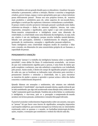 Mas	aí	também	está	um	grande	desafio	para	os	educadores:	visualizar	vias	para	
estimular	o	pensamento,	cultivar	a	intuição,	libertar	e	exercitar	a	imaginação	
criadora,	prover	tempo,	espaço	e	meios	apropriados	para	que	o	aluno	talentoso	
possa	 efetivamente	 pensar!	 	 Pensar	 nos	 seus	 próprios	 termos,	 da	 	 maneira	 	
mais		produtiva		e		satisfatória		para		ele,		sobre		aspectos		de		seu	mundo	físico,	
psicológico e social que lhe captaram o interesse e estimularam a curiosidade.
O	pensar	criativo	envolve	promover	interação	pessoal	e	profunda	entre	dados	
existentes	na	situação		e		dados		de		natureza		subjetiva,		interna,		tais		como	
impressões,		sensações		e		significados,		para		captar		o		que		está		acontecendo.
Dessa	 maneira	 	 compreende-se	 	 a	 	 inteligência	 	 como	 	 uma	 	 dimensão	 	 da	
criatividade,	e	a	criatividade	como	uma	dimensão	da	inteligência,	ou	seja,	todo	     	
ato		criativo		é		um		ato		inteligente,		porque		envolve		trabalho		mental	abstrato,	
lidando	 com	 percepções,	 símbolos	 e	 estabelecimento	 de	 relações,	 porém,	      	
permeado		de		sentimentos,		sensações		e		significados		pessoais	subjetivos.
Tanto inteligência como criatividade integram modos de examinar e lidar
com	o	mundo,	em	dimensões	de	uma	característica	própria	do	ser	humano,	a	
capacidade de pensar.

PENSAMENTO E EMOÇÃO

Certamente	 “pensar	 é	 o	 trabalho	 da	 inteligência	 humana	 sobre	 a	 experiência	
percebida”,	 como	 define	 De	 Bono.	 O	 conhecimento	 acumulado,	 	 em	 termos	
do	 que	 esse	 conhecimento	 significa	 para	 a	 pessoa,	 é	 uma	 fonte	 de	 dados	 que	
pode	completar	e	esclarecer,	mas	não	substituir	a	experiência	a	ser	trabalhada	
pelo	pensar.	Assim	sendo,	é	dentro	do	campo	de	significados	próprio	e	pessoal	
de	 cada	 um,	 que	 se	 localizam	 as	 indicações	 mais	 relevantes	 para	 exercitar	 o	
pensamento	 	 intuitivo	 	 e	 	 estimular	 	 a	 	 criatividade,	 	 isto	 	 é,	 	 para	 	 encontrar	
                                                                                                  	
as maneiras de ajudar a pessoa a aprender a pensar acima e além dos dados
concretos	e	conhecimento	disponível.

Quando		 falamos		 em		 sensações		 e		 sentimentos,	 	 não	 	 estamos	 	 nos	 	 referindo	
propriamente	à	“emotividade”,	mas	àquela	sensação	interna,	aquela	certeza	de	que	
se	está	caminhando,	que	algo	está	acontecendo	numa	direção	certa,	embora	não	se	
“saiba”	exatamente	qual	é	essa	direção.	Também	não	se	deve	fechar		os		sentimentos	                	
à	 	 inteligência,	 	 e	 	 vice-versa,	 	 pois	 	 se	 	 a	 	 percepção	 	 e	 compreensão	 do	 mundo	
acontece	em	termos	pessoais,	sentimentos	e	emoções	têm	papel	relevante.

É	possível	acumular	conhecimentos	fragmentados	sobre	um	assunto,	mas	para	         	
se		“pensar”		há		que		haver		uma		âncora		de		significados,		sensações,	impressões	
e	percepções	subjetivas,	que	somente	emergem	na	vivência	real,	no		intercâmbio	    	
continuado		entre		as		pessoas		e		o		mundo,		no		borbulhar	ininterrupto	de	fatos,	
ações,	reações,	e	sensações	que	constituem	o	recheio	da	vida	de	cada	dia.


122
                                     DESENVOLVENDO COMPETÊNCIAS PARA O ATENDIMENTO ÀS NECESSIDADES
                                 EDUCACIONAIS ESPECIAIS DE ALUNOS COM ALTAS HABILIDADES / SUPERDOTAÇÃO
 