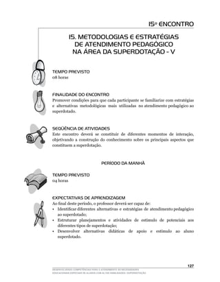 15º ENCONTRO
            15. METODOLOGIAS E ESTRATÉGIAS
              DE ATENDIMENTO PEDAGÓGICO
             NA ÁREA DA SUPERDOTAÇÃO - V

TEMPO PREVISTO
08	horas



FINALIDADE DO ENCONTRO
Promover condições para que cada participante se familiarize com estratégias
e alternativas metodológicas mais utilizadas no atendimento pedagógico ao
superdotado.



SEQÜÊNCIA DE ATIVIDADES
Este		encontro		deverá		se		constituir		de		diferentes		momentos		de		interação,	
objetivando a construção do conhecimento sobre os principais aspectos que
constituem a superdotação.



                                    PERÍODO DA MANHÃ

TEMPO PREVISTO
04	horas



EXPECTATIVAS DE APRENDIZAGEM
Ao	final	deste	período,	o	professor	deverá	ser	capaz	de:
•	 Identificar	diferentes		alternativas		e		estratégias		de		atendimento	pedagógico	
   ao superdotado;
•	 Estruturar		planejamentos		e		atividades		de		estímulo		de		potenciais		aos	
   diferentes tipos de superdotação;
•	 Desenvolver	 alternativas	 didáticas	 de	 apoio	 e	 estímulo	 ao	 aluno	
   superdotado.




                                                                                  12
DESENVOLVENDO COMPETÊNCIAS PARA O ATENDIMENTO ÀS NECESSIDADES
EDUCACIONAIS ESPECIAIS DE ALUNOS COM ALTAS HABILIDADES / SUPERDOTAÇÃO
 