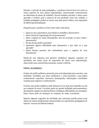 Durante	 o	 período	 da	 ação	 pedagógica,	 o	 professor	 deverá	 levar	 em	 conta	 os	
vários	 aspectos	 de	 seus	 alunos	 superdotados,	 (mencionados	 anteriormente	
na elaboração do plano de trabalho). Deverá também perceber o aluno como
aprendiz	 e	 verificar	 qual	 a	 natureza	 de	 sua	 produção.	 Sem	 esse	 cuidado,	 o	
trabalho	pedagógico	poderá	se	tornar	uma	ação	pouco	efetiva,	com	aspirações	
de	difícil	operacionalização.

Perguntas que o professor se deve fazer sobre cada aluno:

• Quais as suas expectativas com relação ao trabalho a desenvolver?
• Qual a forma de organização de seu pensamento?
• Qual o aspecto de maior desempenho: área de execução ou área verbal /
   pensamento?
• De que forma prefere aprender?
•	 Apresenta		alguma		dificuldade		para		demonstrar		o		que		sabe		ou		o		que	
   aprende?
• Quais formas pessoais são estimulantes para o registro de suas
   descobertas?

Diante	 de	 	 tais	 	 reflexões,	 será	 	 possível	 	 estabelecer	 	 algumas	 	 sugestões	 	 de	
atividades	 	 nas	 	 várias	 	 áreas	 	 de	 	 expressões	 	 do	 	 aluno	 	 com	 	 superdotação,	
observando	suas	características	pessoais,	sociais	e	afetivas.

PERFIL ACADÊMICO

O	aluno	de	perfil	acadêmico	apresenta	uma	certa	disposição	para	executar,	com	     	
facilidade,		atividades		nas		áreas		acadêmicas		e		extra-curricular		e		que	exijam	
                                                                                   	
conhecimento		específico,		interesses,		desempenho,		informações		e	atividades	
variadas para registrar o conhecimento.

O	aluno	com	perfil	acadêmico	pode	destacar-se	em	uma	área	específica	ou	em	        	
um		conjunto		de		áreas.		Um	aluno		pode		ter		grande		facilidade		para	matemática,	
desempenho	regular	em	ciências	físicas	e	biológicas,	dificuldades	em		português.	  	
Outro		aluno		pode		ter		destaque		no		conjunto		de		todas		as	matérias.

Seguem algumas sugestões de atividades que causaram grande prazer para
alunos	de	ensino	fundamental,	desenvolvidas	em	experiências	pedagógicas	de	
salas de recursos do Distrito Federal.




                                                                                           12
DESENVOLVENDO COMPETÊNCIAS PARA O ATENDIMENTO ÀS NECESSIDADES
EDUCACIONAIS ESPECIAIS DE ALUNOS COM ALTAS HABILIDADES / SUPERDOTAÇÃO
 