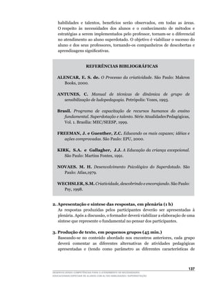 habilidades		e		talentos,		benefícios		serão		observados,		em		todas		as		áreas.	
                                                                                   	
   O	respeito		às		necessidades		dos		alunos		e		o		conhecimento		de		métodos		e	
   estratégias	a	serem	implementados	pelo	professor,	tornam-se	o	diferencial	
   no	atendimento	ao	aluno	superdotado.	O	objetivo	é	viabilizar	o	sucesso	do	
   aluno	 e	 dos	 seus	 professores,	 tornando-os	 companheiros	 de	 descobertas	 e	
   aprendizagens	significativas.


                        REFERÊNCIAS BIBLIOGRÁFICAS

   ALENCAR, E. S. de. O Processo da criatividade.	 São	 Paulo:	 Makron	
      Books,	2000.

   ANTUNES, C. Manual de técnicas de dinâmica de grupo de
     sensibilização de ludopedagogia.	Petrópolis:	Vozes,	1993.

   Brasil. Programa de capacitação de recursos humanos do ensino
      fundamental. Superdotação e talento.		Série		Atualidades	Pedagógicas,	
      Vol.	1.	Brasília:	MEC/SEESP,	1999.

   FREEMAN, J. e Guenther, Z.C. Educando os mais capazes; idéias e
     ações comprovadas.	São	Paulo:	EPU,	2000.

   KIRK, S.A. e Gallagher, J.J. A Educação da criança excepcional.
      São	Paulo:	Martins	Fontes,	1991.

   NOVAES. M. H. Desenvolvimento Psicológico do Superdotado. São
     Paulo:	Atlas,1979.

   WECHSLER, S.M. Criatividade, descobrindo e encorajando. São Paulo:
     Psy,	1998.


2. Apresentação e síntese das respostas, em plenária (1 h)
   As respostas produzidas pelos participantes deverão ser apresentadas à
   plenária.	Após	a	discussão,	o	formador	deverá	viabilizar	a	elaboração	de	uma	
   síntese	que	represente	o	fundamental	no	pensar	dos	participantes.

3. Produção de texto, em pequenos grupos (45 min.)
	 Baseando-se	 no	 conteúdo	 abordado	 nos	 encontros	 anteriores,	 cada	 grupo	
   deverá comentar as diferentes alternativas de atividades pedagógicas
   apresentadas	 e	 (tendo	 como	 parâmetro	 as	 diferentes	 características	 de	



                                                                               13
DESENVOLVENDO COMPETÊNCIAS PARA O ATENDIMENTO ÀS NECESSIDADES
EDUCACIONAIS ESPECIAIS DE ALUNOS COM ALTAS HABILIDADES / SUPERDOTAÇÃO
 