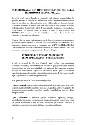 CARACTERIZAÇÃO DOS TIPOS DE EDUCANDOS COM ALTAS
          HABILIDADES / SUPERDOTAÇÃO

De	 modo	 geral,	 a	 superdotação	 se	 caracteriza	 pela	 elevada	 potencialidade	 de	
aptidões,	talentos	e	habilidades,	evidenciada	no	alto	desempenho	nas	diversas	
áreas de atividade do educando e/ou a ser evidenciada no desenvolvimento
da	 criança.	 Contudo,	 é	 preciso	 que	 haja	 constância	 de	 tais	 aptidões	 ao	 longo	
do	tempo,	além	de	expressivo	nível	de	desempenho	na	área	de	superdotação.	
Registram-se,	 em	 muitos	 casos,	 a	 PRECOCIDADE	 do	 aparecimento	 das	
HABILIDADES	 e	 a	 resistência	 dos	 indivíduos	 aos	 obstáculos	 e	 frustrações	
existentes no seu desenvolvimento.

Crianças	e	jovens	ainda	estão	em	processo	de	desenvolvimento	e	muitas	vezes,	
apesar	de	sua	precocidade,	não	efetivam	todo	seu	potencial.	Nessas	faixas	etárias,	
geralmente,	apenas	começam	a	se	evidenciar	suas	ALTAS	HABILIDADES.	Daí	
a	 necessidade	 de	 serem	 corretamente	 assistidas,	 no	 âmbito	 escolar,	 para	 que	
continuem a expressar comportamentos de superdotação.

              CONCEITO DOS TERMOS ALUNOS COM
              ALTAS HABILIDADES / SUPERDOTADOS

A	 Política	 Nacional	 de	 Educação	 Especial	 (1994)	 define	 como	 portadores	
de altas habilidades / superdotados os educandos que apresentarem notável
desempenho	 e	 elevada	 potencialidade	 em	 qualquer	 dos	 seguintes	 aspectos,	
isolados ou combinados: capacidade intelectual geral; aptidão acadêmica
especifica;	pensamento	criativo	ou	produtivo;	capacidade	de	liderança;	talento	
especial para artes e capacidade psicomotora.

Dos	tipos	mencionados,	destacam-se	os	seguintes:

Tipo Intelectual –	apresenta	flexibilidade	e	fluência	de	pensamento,	capacidade	
de	pensamento	abstrato	para	fazer	associações,	produção	ideativa,	rapidez	do	
pensamento,	 compreensão	 e	 memória	elevada,	 capacidade	 de	 resolver	 e	 lidar	
com problemas.

Tipo Acadêmico	 –	 evidencia	 aptidão	 acadêmica	 especifica,	 atenção,	
concentração;	rapidez	de	aprendizagem,	boa	memória,	gosto	e	motivação	pelas	
disciplinas	 acadêmicas	 de	 seu	 interesse;	 habilidade	 para	 avaliar,	 sintetizar	 e	
organizar o conhecimento; capacidade de produção acadêmica.




12
                                 DESENVOLVENDO COMPETÊNCIAS PARA O ATENDIMENTO ÀS NECESSIDADES
                             EDUCACIONAIS ESPECIAIS DE ALUNOS COM ALTAS HABILIDADES / SUPERDOTAÇÃO
 