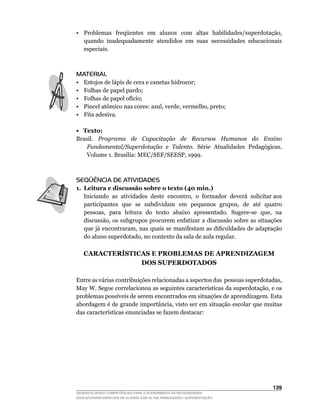 •	 Problemas	 freqüentes	 em	 alunos	 com	 altas	 habilidades/superdotação,	
   quando inadequadamente atendidos em suas necessidades educacionais
   especiais.



MATERIAL
•    Estojos de lápis de cera e canetas hidrocor;
•    Folhas de papel pardo;
•	   Folhas	de	papel	ofício;
•	   Pincel	atômico	nas	cores:	azul,	verde,	vermelho,	preto;
•    Fita adesiva.

• Texto:
Brasil. Programa de Capacitação de Recursos Humanos do Ensino
    Fundamental/Superdotação e Talento. Série Atualidades Pedagógicas.
    Volume	1.	Brasília:	MEC/SEF/SEESP,	1999.



SEQÜÊNCIA DE ATIVIDADES
1. Leitura e discussão sobre o texto (40 min.)
	 Iniciando		as		atividades		deste		encontro,		o		formador		deverá		solicitar	aos	
                                                                                 	
   participantes		que		se		subdividam		em		pequenos		grupos,		de		até		quatro	
   pessoas,		para		leitura		do		texto		abaixo		apresentado.		Sugere-se		que,		na	
   discussão,	os	subgrupos	procurem	enfatizar	a	discussão	sobre	as	situações	
   que	já	encontraram,	nas	quais	se	manifestam	as	dificuldades	de	adaptação	
   do	aluno	superdotado,	no	contexto	da	sala	de	aula	regular.

     CARACTERÍSTICAS E PROBLEMAS DE APRENDIZAGEM
                  DOS SUPERDOTADOS

Entre	as	várias	contribuições	relacionadas	a	aspectos	das		pessoas	superdotadas,	
May	W.	Segoe	correlacionou	as	seguintes	características	da	superdotação,	e	os	
problemas	possíveis	de	serem	encontrados	em	situações	de	aprendizagem.	Esta	
abordagem	é	de	grande	importância,	visto	ser	em	situação	escolar	que	muitas	
das	características	enunciadas	se	fazem	destacar:




                                                                             13
DESENVOLVENDO COMPETÊNCIAS PARA O ATENDIMENTO ÀS NECESSIDADES
EDUCACIONAIS ESPECIAIS DE ALUNOS COM ALTAS HABILIDADES / SUPERDOTAÇÃO
 