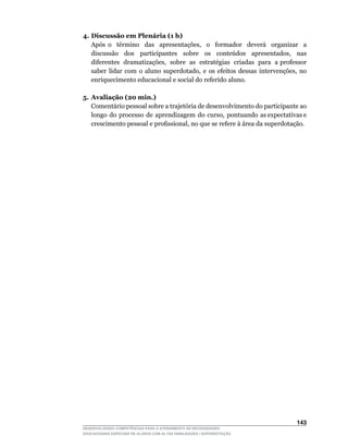 4. Discussão em Plenária (1 h)
	 Após	 o	 	 término	 	 das	 	 apresentações,	 	 o	 	 formador	 	 deverá	 	 organizar	 	 a	
   discussão	 	 dos	 	 participantes	 	 sobre	 	 os	 	 conteúdos	 	 apresentados,	 	 nas	
   diferentes		dramatizações,		sobre		as		estratégias		criadas		para		a	professor	
   saber	 lidar	 com	 o	 aluno	 superdotado,	 e	 os	 efeitos	 dessas	 intervenções,	 no	
   enriquecimento educacional e social do referido aluno.

5. Avaliação (20 min.)
   Comentário pessoal sobre a trajetória de desenvolvimento do participante ao
   longo		do		processo		de		aprendizagem		do		curso,		pontuando		as	expectativas	e	
   crescimento	pessoal	e	profissional,	no	que	se	refere	à	área	da	superdotação.




                                                                                      143
DESENVOLVENDO COMPETÊNCIAS PARA O ATENDIMENTO ÀS NECESSIDADES
EDUCACIONAIS ESPECIAIS DE ALUNOS COM ALTAS HABILIDADES / SUPERDOTAÇÃO
 
