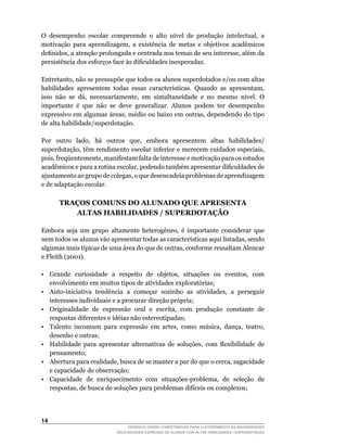 O	 desempenho	 escolar	 compreende	 o	 alto	 nível	 de	 produção	 intelectual,	 a	
motivação	 para	 aprendizagem,	 a	 existência	 de	 metas	 e	 objetivos	 acadêmicos	
definidos,	a	atenção	prolongada	e	centrada	nos	temas	de	seu	interesse,	além	da	
persistência	dos	esforços	face	às	dificuldades	inesperadas.

Entretanto,	não	se	pressupõe	que	todos	os	alunos	superdotados	e/ou	com	altas	
habilidades	 apresentem	 todas	 essas	 características.	 Quando	 as	 apresentam,	
isso	 não	 se	 dá,	 necessariamente,	 em	 simultaneidade	 e	 no	 mesmo	 nível.	 O	
importante é que não se deve generalizar. Alunos podem ter desempenho
expressivo	em	algumas	áreas,	médio	ou	baixo	em	outras,	dependendo	do	tipo	
de alta habilidade/superdotação.

Por	 outro	 lado,	 há	 outros	 que,	 embora	 apresentem	 altas	 habilidades/	
superdotação,	têm	rendimento	escolar	inferior	e	merecem	cuidados	especiais,	
pois,	freqüentemente,	manifestam	falta	de	interesse	e	motivação	para	os	estudos	
                                                                               	
acadêmicos	e	para	a	rotina	escolar,	podendo	também	apresentar	dificuldades	de	
ajustamento	ao	grupo	de	colegas,	o	que	desencadeia	problemas	de	aprendizagem	
e de adaptação escolar.

      TRAÇOS COMUNS DO ALUNADO QUE APRESENTA
         ALTAS HABILIDADES / SUPERDOTAÇÃO

Embora	 seja	 um	 grupo	 altamente	 heterogêneo,	 é	 importante	 considerar	 que	
nem	todos	os	alunos	vão	apresentar	todas	as	características	aqui	listadas,	sendo	
algumas	mais	típicas	de	uma	área	do	que	de	outras,	conforme	ressaltam	Alencar	
e	Fleith	(2001).

•	 Grande	 curiosidade	 a	 respeito	 de	 objetos,	 situações	 ou	 eventos,	 com	
   envolvimento em muitos tipos de atividades exploratórias;
•	 Auto-iniciativa	 tendência	 a	 começar	 sozinho	 as	 atividades,	 a	 perseguir	
   interesses individuais e a procurar direção própria;
•	 Originalidade	 de	 expressão	 oral	 e	 escrita,	 com	 produção	 constante	 de	
   respostas diferentes e idéias não estereotipadas;
•	 Talento	 incomum	 para	 expressão	 em	 artes,	 como	 música,	 dança,	 teatro,	
   desenho e outras;
•	 Habilidade	 para	 apresentar	 alternativas	 de	 soluções,	 com	 flexibilidade	 de	
   pensamento;
•	 Abertura	para	realidade,	busca	de	se	manter	a	par	do	que	o	cerca,	sagacidade	
   e capacidade de observação;
•	 Capacidade	 de	 enriquecimento	 com	 situações-problema,	 de	 seleção	 de	
   respostas,	de	busca	de	soluções	para	problemas	difíceis	ou	complexos;




14
                                DESENVOLVENDO COMPETÊNCIAS PARA O ATENDIMENTO ÀS NECESSIDADES
                            EDUCACIONAIS ESPECIAIS DE ALUNOS COM ALTAS HABILIDADES / SUPERDOTAÇÃO
 