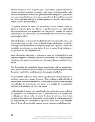 Muitos	educadores	ainda	imaginam	que	a	superdotação	pode	ser	identificada	
quando	um	aluno	se	destaca	em	uma	ou	várias	áreas,	e	tem	desempenho	muito	
elevado em atividades curriculares; quando apresenta adequação e ajustamento
socioemocional,	habilidade	psicomotora	especialmente	desenvolvida	e	um	estilo	
de	grande	realizador.	Esse	perfil,	embora	possa	ser	encontrado,	não	representa	
todo o universo da superdotação.

Na	 grande	 maioria	 das	 vezes,	 são	 encontrados	 alunos	 curiosos,	 ativos	 em	
procurar	 respostas	 para	 suas	 dúvidas	 e	 questionamentos,	 que	 apresentam	
expressões	 originais,	 que	 evidenciam	 um	 desempenho	 superior	 em	 uma	 ou	
algumas	áreas	de	conhecimento	e	possivelmente	um	desenvolvimento	atípico	
para sua faixa etária.

Em	sala	de	aula,	o	professor	tem	condições	de	conviver	com	muitos	alunos,	em	
um	 ambiente	 que	 permite	 a	 observação	 sistemática,	 prolongada	 e	 qualitativa	
das	expressões	de	habilidades,	desempenhos	e	aptidões.	É	possível	a	análise	dos	
resultados	apresentados	por	seus	alunos,	de	seus	processos	de	aprendizagem	e	
da qualidade das suas relações sociais.

Com	 informações	 adequadas,	 o	 professor	 se	 torna	 um	 profissional	 de	 grande	
importância	para	a	identificação	de	alunos	superdotados	e	o	responsável	pelas	
adaptações	curriculares	que	permitem	ao	aluno	aprendizagens	significativas	na	
escola.

Um	 dos	 desafios	 da	 educação	 de	 alunos	 superdotados	 está	 em	 oportunizar	 a	
essas	pessoas	a	harmonização	de	suas	áreas	de	desenvolvimento	e	performances,	
bem	como	o	estímulo	e	aperfeiçoamento	de	suas	potencialidades.

Nesse	contexto,	a	educação	desses	alunos	se	pauta	em	um	olhar	diferenciado	do	
professor	quanto	aos	processos	de	ensino	e	de	aprendizagem,	a	identificação	de	
necessidades	educacionais	específicas,	a	estruturação	de	currículos	e	atividades	
que atendam às necessidades dos alunos e a relação de procedimentos
qualitativos de avaliação que cada caso requer.

A	identificação	de	alunos	com	superdotação,	na	escola,	deve	assim,	se	basear	
no	 programa	 a	 ser	 implementado	 para	 o	 atendimento	 de	 suas	 necessidades,	
a	 utilização	 de	 várias	 fontes	 de	 coleta	 de	 dados	 (entrevistas,	 observações,	
sondagens	do	rendimento	e	desempenho	escolar,	análise	de	produções	e	outros),	
no	 conhecimento	 das	 características	 específicas	 desse	 aluno	 e	 das	 diferentes	
fases de desenvolvimento pelas quais as pessoas passam em cada faixa etária.




20
                                DESENVOLVENDO COMPETÊNCIAS PARA O ATENDIMENTO ÀS NECESSIDADES
                            EDUCACIONAIS ESPECIAIS DE ALUNOS COM ALTAS HABILIDADES / SUPERDOTAÇÃO
 