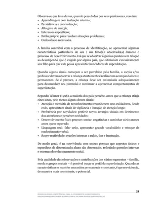 Observa-se	que	tais	alunos,	quando	percebidos	por	seus	professores,	revelam:
•	 Aprendizagem	com	instrução	mínima;
• Persistência e concentração;
• Alto grau de energia;
•	 Interesses	específicos;
• Estilo próprio para resolver situações problemas;
• Curiosidade acentuada.

A	 família	 contribui	 com	 o	 processo	 de	 identificação,	 ao	 apresentar	 algumas	
características	 particulares	 de	 seu	 /	 sua	 filho(a),	 observado(a)	 durante	 o	
processo de desenvolvimento. Há que se observar algumas questões em relação
ao	desempenho	que	é	exigido	por	alguns	pais,	que	estimulam	excessivamente	
seu	filho	para	que	este	possa	apresentar	indicadores	de	superdotação.

Quando	 alguns	 sinais	 começam	 a	 ser	 percebido	 pela	 família,	 a	 escola	 e/ou	
professor devem observar a criança atentamente e realizar um acompanhamento
permanente.	 Se	 é	 precoce,	 a	 criança	 deve	 ser	 estimulada	 adequadamente	
para desenvolver seu potencial e continuar a apresentar comportamentos de
superdotação.

Segundo	Winner	(1998),	a	maioria	dos	pais	percebe,	antes	que	a	criança	atinja	
cinco	anos,	pelo	menos	alguns	destes	sinais:
•	 Atenção	e	memória	de	reconhecimento:	reconhecem	seus	cuidadores,	desde	
   cedo,	apresentam	sinais	de	vigilância	e	duração	de	atenção	longa;
• Preferência por novidades: preferir novos arranjos visuais em detrimento
   dos anteriores e perceber novidades;
•	 Desenvolvimento	físico	precoce:	sentar,	engatinhar	e	caminhar	vários	meses	
   antes que o esperado;
•	 Linguagem	 oral:	 falar	 cedo,	 apresentar	 grande	 vocabulário	 e	 estoque	 de	
   conhecimento verbal;
•	 Super-reatividade:	reações	intensas	a	ruído,	dor	e	frustração.

De	 modo	 geral,	 é	 na	 convivência	 com	 outras	 pessoas	 que	 aspectos	 únicos	 e	
específicos	de	determinado	aluno	são	observados,	refletindo	questões	internas	
e externas do relacionamento social.

Pela	qualidade	das	observações	e	contribuições	dos	vários	segmentos	–	família,	
escola	e	grupos	sociais	–	é	possível	traçar	o	perfil	da	superdotação.	Quando	as	
características	se	mantêm	em	caráter	permanente	e	constante,	é	que	se	evidencia,	
de	maneira	mais	consistente,	o	potencial.




                                                                                 21
DESENVOLVENDO COMPETÊNCIAS PARA O ATENDIMENTO ÀS NECESSIDADES
EDUCACIONAIS ESPECIAIS DE ALUNOS COM ALTAS HABILIDADES / SUPERDOTAÇÃO
 