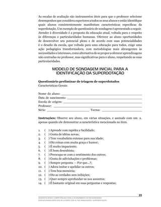 As	escalas	de	avaliação	são	instrumentos	úteis	para	que	o	professor	selecione	
desempenhos	que	considera	superiores	a	todos	os	seus	alunos	e	então	identifique	
quais	 alunos	 consistentemente	 manifestam	 características	 específicas	 da	
superdotação. Um exemplo de questionário de sondagem é apresentado a seguir.
Atender	à	diversidade	é	a	proposta	da	educação	atual,	voltada	para	o	respeito	
às	 diferenças	 e	 particularidades	 humanas.	 Oferecer	 ao	 aluno	 oportunidades	
de desenvolver seu potencial pleno e de acordo com suas potencialidades
é	 o	 desafio	 da	 escola,	 que	 voltada	 para	 uma	 educação	 para	 todos,	 exige	 uma	
ação	 pedagógica	 transformadora,	 com	 metodologias	 mais	 abrangentes	 às	
necessidades	e	interesses,	como	alternativa	de	se	propor	a	oferecer	aprendizagens	
não	centradas	no	professor,	mas	significativas	para	o	aluno,	respeitando	as	suas	
particularidades.

             MODELO DE SONDAGEM INICIAL PARA A
              IDENTIFICAÇÃO DA SUPERDOTAÇÃO

Questionário preliminar de triagem de superdotados
Características	Gerais:

Nome do aluno: __________________________________________
Data de nascimento: _______________________________________
Escola de origem: _________________________________________
Professor: ______________________________________________
Série: ______________________ Turma: _____________________

Instruções:	 Observe	 seu	 aluno,	 em	 várias	 situações,	 e	 assinale	 com	 um	 .x.	
apenas	quando	ele	demonstrar	a	característica	mencionada	no	item.	

1.     ( ) Aprende com rapidez e facilidade;
2.     ( ) Gosta de idéias novas;
3.     ( ) Tem vocabulário extenso para sua idade;
4.     ( ) Diz coisas com muita graça e humor;
5.	    (				)	É	muito	impaciente;
6.	    (				)	É	bom	desenhista;
7.	    (				)	Preocupa-se	com	o	sentimento	dos	outros;
8.	    (				)	Gosta	de	adivinhações	e	problemas;
9.	    (				)	Sempre	pergunta	:	-	Por	que...?;
10.	   (				)	Adora	imitar	e	apelidar	os	outros;
11.    ( ) Tem boa memória;
12.    ( ) Diz as verdades sem inibições;
13.	   (				)	Quer	sempre	aprofundar-se	nos	assuntos;
14.    ( ) É bastante original em suas perguntas e respostas;



                                                                                    23
DESENVOLVENDO COMPETÊNCIAS PARA O ATENDIMENTO ÀS NECESSIDADES
EDUCACIONAIS ESPECIAIS DE ALUNOS COM ALTAS HABILIDADES / SUPERDOTAÇÃO
 