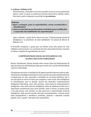 2. Leitura e Debate (2 h)
	 Primeiramente,	o	formador	escreverá	no	quadro/	lousa	ou	em	um	painel	dois	
   tópicos,	sobre	os	quais	os	professores	deverão	desenvolver	reflexão	crítica.	
   Para	tanto,	pode-se	planejar	um	período	de	30 minutos.


    Reflexão
    • Qual a vantagem, para os superdotados, serem reconhecidos e
       identificados?
    • Como as expectativas sociais podem contribuir para/ou dificultar
       a expressão das habilidades da superdotação?


	    Após	a	reflexão,	o	grupo	fará	a	leitura	do	texto	“A	Representação	Social	da	
     Inteligência	 e	 os	 portadores	 de	 altas	 habilidades”	 de	 autoria	 de	 Marcyl	 B.	
     Mettrau (1 h).

O	 formador	 reorganiza	 o	 grupo	 para	 um	 debate	 acerca	 dos	 pontos	 de	 vista	
refletidos	anteriormente	e	as	conclusões	do	texto,	buscando	formular	conceitos	
ou	idéias	a	respeito	da	superdotação	(30	min.).

             A REPRESENTAÇÃO SOCIAL DA INTELIGÊNCIA E OS
                   ALUNOS COM ALTAS HABILIDADES

Desejo,	inicialmente,	chamar	atenção	sobre	o	tema	e	fazer	um	deslocamento	de	
algo	que	parece	ser	individual	para	algo	que	é	social,	isto é,	sai	da	individualidade
e passa à coletividade.

Conseguimos perceber a inteligência de alguém quando tal pessoa está em ação.
Assim	sendo,	a	inteligência	deixa	de	ser	vista,	somente	como	uma	entidade abstrata
e	isolada	para	ser	vista,	apreciada	e	entendida	em	sua	forma	dinâmica,	isto	é,	
em ação junto ao outro ou outros que compõem o meio social. Esta inteligência
se	 consubstancia,	 para	 os	 demais,	 através	 dos	 chamados	 comportamentos	
inteligentes	 (Sternberg,	 1922).	 Há,	 portanto,	 vários	 tipos	 de	 comportamentos	
inteligentes	e	não	vários	tipos	de	inteligência.	Além	de	refletirmos	sobre	isso,	é	
importante	caminharmos	para	outra	questão:	como	se	forma,	no	grupo	social,	
e	 em	 cada	 pessoa,	 este	 conceito,	 ou	 seja,	 qual	 seria	 a	 representação	 social	 da	
inteligência,	ainda	que	tal	conceito	não	seja,	necessariamente,	o	mesmo	aceito	
pelos	 pesquisadores	 e	 estudiosos,	 incluindo,	 portanto	 o	 chamado	 conceito	
popular,	isto	é,	aquele		visto	pelos	não-especialistas.




26
                                   DESENVOLVENDO COMPETÊNCIAS PARA O ATENDIMENTO ÀS NECESSIDADES
                               EDUCACIONAIS ESPECIAIS DE ALUNOS COM ALTAS HABILIDADES / SUPERDOTAÇÃO
 