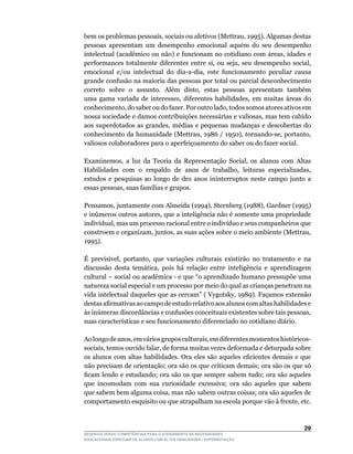 bem	os	problemas	pessoais,	sociais	ou	afetivos	(Mettrau,	1995).	Algumas	destas	
pessoas apresentam um desempenho emocional aquém do seu desempenho
intelectual	(acadêmico	ou	não)	e	funcionam	no	cotidiano	com	áreas,	idades	e	
performances	 totalmente	 diferentes	 entre	 si,	 ou	 seja,	 seu	 desempenho	 social,	
emocional	 e/ou	 intelectual	 do	 dia-a-dia,	 este	 funcionamento	 peculiar	 causa	
grande confusão na maioria das pessoas por total ou parcial desconhecimento
correto	 sobre	 o	 assunto.	 Além	 disto,	 estas	 pessoas	 apresentam	 também	
uma	 gama	 variada	 de	 interesses,	 diferentes	 habilidades,	 em	 muitas	 áreas	 do	
conhecimento,	do	saber	ou	do	fazer.	Por	outro	lado,	todos	somos	atores	ativos	em	
nossa	sociedade	e	damos	contribuições	necessárias	e	valiosas,	mas	tem	cabido	
aos	 superdotados	 as	 grandes,	 médias	 e	 pequenas	 mudanças	 e	 descobertas	 do	
conhecimento	da	humanidade	(Mettrau,	1986	/	1950),	tornando-se,	portanto,	
valiosos colaboradores para o aperfeiçoamento do saber ou do fazer social.

Examinemos,	 a	 luz	 da	 Teoria	 da	 Representação	 Social,	 os	 alunos	 com	 Altas	
Habilidades	 com	 o	 respaldo	 de	 anos	 de	 trabalho,	 leituras	 especializadas,	
estudos e pesquisas ao longo de dez anos ininterruptos neste campo junto a
essas	pessoas,	suas	famílias	e	grupos.

Pensamos,	juntamente	com	Almeida	(1994),	Sternberg	(1988),	Gardner	(1995)	
e	inúmeros	outros	autores,	que	a	inteligência	não	é	somente	uma	propriedade	
individual,	mas	um	processo	racional	entre	o	indivíduo	e	seus	companheiros	que	
constroem	e	organizam,	juntos,	as	suas	ações	sobre	o	meio	ambiente	(Mettrau,	
1995).

É	 previsível,	 portanto,	 que	 variações	 culturais	 existirão	 no	 tratamento	 e	 na	
discussão	 desta	 temática,	 pois	 há	 relação	 entre	 inteligência	 e	 aprendizagem	
cultural	–	social	ou	acadêmica	-	e	que	“o	aprendizado	humano	pressupõe	uma	
natureza social especial e um processo por meio do qual as crianças penetram na
vida	intelectual	daqueles	que	as	cercam”	(	Vygotsky,	1989).	Façamos	extensão	
destas	afirmativas	ao	campo	de	estudo	relativo	aos	alunos	com	altas	habilidades	e	
às	inúmeras	discordâncias	e	confusões	conceituais	existentes	sobre	tais	pessoas,	
suas	características	e	seu	funcionamento	diferenciado	no	cotidiano	diário.

Ao	longo	de	anos,	em	vários	grupos	culturais,	em	diferentes	momentos	históricos-
sociais,	temos	ouvido	falar,	de	forma	muitas	vezes	deformada	e	deturpada	sobre	
os	alunos	com	altas	habilidades.	Ora	eles	são	aqueles	eficientes	demais	e	que	
não precisam de orientação; ora são os que criticam demais; ora são os que só
ficam	lendo	e	estudando;	ora	são	os	que	sempre	sabem	tudo;	ora	são	aqueles	
que incomodam com sua curiosidade excessiva; ora são aqueles que sabem
que	sabem	bem	alguma	coisa,	mas	não	sabem	outras	coisas;	ora	são	aqueles	de	
comportamento	esquisito	ou	que	atrapalham	na	escola	porque	vão	à	frente,	etc.	



                                                                                   2
DESENVOLVENDO COMPETÊNCIAS PARA O ATENDIMENTO ÀS NECESSIDADES
EDUCACIONAIS ESPECIAIS DE ALUNOS COM ALTAS HABILIDADES / SUPERDOTAÇÃO
 