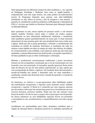 deste	agrupamento	nos	diferentes	campos	do	saber	acadêmico	e,		em		especial,	                	
na	 	 Pedagogia,	 	 Psicologia	 	 e	 	 Medicina,	 	 bem	 	 como	 	 se	 	 amplie	 também,	 	 e	
                                                                                             	
conjuntamente		com		este		corpo		teórico,		um		corpo		prático		de	conhecimentos	             	
através de Programas Especiais para pessoas com altas habilidades
(estudantes	 ou	 não,	 idosos	 ou	 jovens,	 a	 fim	 de	 assegurar	 a	 esta	 minoria	 	 a	    	
garantia		de		atendimento	conforme	estabelece	a	LDB	9394/96	e	a	Resolução	do	
CNE	n.º	02/2001	que	institui	as	Diretrizes	Nacionais	para	Educação	Especial	
na Educação Básica).

Quer	 queiramos	 ou	 não,	 somos	 sujeitos	 do	 processo	 social	 e	 a	 ele	 estamos	
sujeitos	 	 também.	 	 Portanto,	 	 temos	 	 ações	 	 a	 	 realizar	 	 em	 	 muitos	 	 campos,	
especialmente		na		área		educacional		sabidamente		ineficiente		e		insuficiente	
tanto	 qualitativa	 quanto	 quantitativamente	 em	 nosso	 país.	 O	 atual	 momento	
educacional,	de	uma	maneira	geral,	não	vem	atendendo	bem	nem	a	todos	nem	
a	alguns.	Ainda	que	não	se	possa	generalizar,	o	alunado	e	o	professorado	não	
caminham	 no	 sentido	 da	 mudança.	 Entretanto,	 as	 mudanças	 são	 cada	 vez	
maiores	e	mais	rápidas	em	todos	os	campos	do	saber,	das	ciências,	da	religião,	
etc.	Contrariamente	a	esta	realidade,	e	por	inúmeras	razões	que	não	serão	aqui	
analisadas,	o	sistema	Educacional	vem	sendo	levado	a	um	quadro	reprodutivo	e	
de baixa qualidade no que se refere à informação e a formação.

Métodos		e		profissionais		excessivamente		tradicionais		e		pouco		inovadores	
teimam em não acompanhar a aceleração que a era da comunicação nos vem
trazendo	e	nos	vem	mostrando.	As	inovações,	quando	aparecem,	ficam	muito	
mais	 do	 discurso	 do	 que	 de	 uma	 prática	 experimental,	 ou	 seja,	 aquela	 que	
vem acompanhada de dados e registros. Tal resultado deixa desconcertado o
mundo	do	trabalho		que		atende		a		demandas		cada		vez		mais		específicas		e	
atualizadas,	criando	uma	dicotomia	entre	o	mundo	do	aprender	e	o	mundo	do	
exercer e do ser.

Os		talentosos,		os		criativos		e		os	que	apresentam		altas		habilidades		podem	     	
dar	contribuições		excepcionais		e		especiais		neste		momento		social,		também	
excepcional		e		especial.		O		Brasil		já		é		conhecido		por		suas		riquezas		naturais	
que são muitas e talvez por isto mesmo faça pouco uso e investimento em seus
recursos		humanos,		preciosos		também.		Fingir		que		eles		não		existem		é	uma	
forma de mentir e de não ter que se ocupar nem se preocupar com tal questão.
Os		alunos		talentosos		ou		com		habilidades		especiais		devem		ser	orientados	
e	encorajados	no	uso,	reconhecimento	e	compartilhamento	com	todo	o	grupo	
social.

Acreditamos	 em	 oportunidades	 para	 todos,	 desejamos	 contribuir	 para	 o	
resgate	 da	 educação	 básica	 e	 desejamos	 preservar	 as	 múltiplas	 expressões	 de	



32
                                   DESENVOLVENDO COMPETÊNCIAS PARA O ATENDIMENTO ÀS NECESSIDADES
                               EDUCACIONAIS ESPECIAIS DE ALUNOS COM ALTAS HABILIDADES / SUPERDOTAÇÃO
 