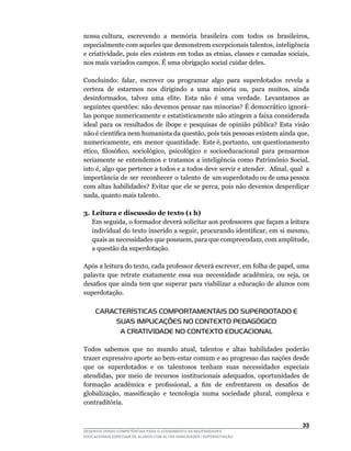 nossa	cultura,		escrevendo		a		memória		brasileira		com		todos		os		brasileiros,	
especialmente	com	aqueles	que	demonstrem	excepcionais	talentos,	inteligência	
e	criatividade,	pois	eles	existem	em	todas	as	etnias,	classes	e	camadas	sociais,	
nos mais variados campos. É uma obrigação social cuidar deles.

Concluindo:	 falar,	 escrever	 ou	 programar	 algo	 para	 superdotados	 revela	 a	
certeza		de		estarmos		nos		dirigindo		a		uma		minoria		ou,		para		muitos,		ainda	
desinformados,		talvez		uma		elite.		Esta		não		é		uma		verdade.		Levantamos		as	
seguintes	questões:	não	devemos	pensar	nas	minorias?	É	democrático	ignorá-
las porque numericamente e estatisticamente não atingem a faixa considerada
ideal	 para	 os	 resultados	 de	 ibope	 e	 pesquisas	 de	 opinião	 pública?	 Esta	 visão	
não	é	científica	nem	humanista	da	questão,	pois	tais	pessoas	existem	ainda	que,	        	
numericamente,		em		menor		quantidade.		Este	é,	portanto,		um	questionamento	
ético,	 filosófico,	 sociológico,	 psicológico	 e	 socioeducacional	 para	 pensarmos	
seriamente	 se	 entendemos	 e	 tratamos	 a	 inteligência	 como	 Patrimônio	 Social,	
isto	é,	algo	que	pertence	a	todos	e	a	todos	deve	servir	e	atender.		Afinal,	qual		a	    	
importância de ser reconhecer o talento de um superdotado ou de uma pessoa
com	altas	habilidades?	Evitar	que	ele	se	perca,	pois	não	devemos	desperdiçar	
nada,	quanto	mais	talento.

3. Leitura e discussão de texto (1 h)
	 Em	seguida,	o	formador	deverá	solicitar	aos	professores	que	façam	a	leitura	
   individual	do	texto	inserido	a	seguir,	procurando	identificar,	em	si	mesmo,	
   quais	as	necessidades	que	possuem,	para	que	compreendam,	com	amplitude,	
   a questão da superdotação.

Após	a	leitura	do	texto,	cada	professor	deverá	escrever,	em	folha	de	papel,	uma	
palavra	 que	 retrate	 exatamente	 essa	 sua	 necessidade	 acadêmica,	 ou	 seja,	 os	
desafios	que	ainda	tem	que	superar	para	viabilizar	a	educação	de	alunos	com	
superdotação.

     CARACTERÍSTICAS COMPORTAMENTAIS DO SUPERDOTADO E
          SUAS IMPLICAÇÕES NO CONTEXTO PEDAGÓGICO
           A CRIATIVIDADE NO CONTEXTO EDUCACIONAL

Todos		sabemos		que		no		mundo		atual,		talentos		e		altas		habilidades		poderão	
trazer	expressivo	aporte	ao	bem-estar	comum	e	ao	progresso	das	nações	desde	
que os superdotados e os talentosos tenham suas necessidades especiais
atendidas,	 por	 meio	 de	 recursos	 institucionais	 adequados,	 oportunidades	 de	
formação		acadêmica		e		profissional,		a		fim		de		enfrentarem		os		desafios		de	
globalização,	 massificação	 e	 tecnologia	 numa	 sociedade	 plural,	 complexa	 e	
contraditória.


                                                                                     33
DESENVOLVENDO COMPETÊNCIAS PARA O ATENDIMENTO ÀS NECESSIDADES
EDUCACIONAIS ESPECIAIS DE ALUNOS COM ALTAS HABILIDADES / SUPERDOTAÇÃO
 