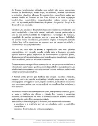 As		diversas		terminologias		utilizadas		para		definir		tais		alunos		apresentam	
nuances	 de	 diferenciação,	 porém	 o	 que,	 no	 momento,	 importa	 é	 minimizar	
as restrições educativas advindas de preconceitos e estereótipos sociais que
ocorrem devido ao fantasma de um falso elitismo e de uma segregação
possível.	 Suas	 	 características	 	 comportamentais	 	 variam,	 	 mesmo	 	 porque	     	
cada	 	 um	 apresenta	 perfil	 diferenciado,	 de	 pensar,	 de	 aprender,	 de	 agir	 e	 de	
desenvolver seu potencial.

Entretanto,	há	um	elenco	de	características	consideradas	universalmente,	tais	
como:	 curiosidade	 e	 vivacidade	 mental,	 motivação	 interna,	 persistência	 na	
área		de		seu		talento,facilidade		de		compreensão		e		percepção		da		realidade,	
capacidade		de		resolver		problemas,		energia		,		senso		de		humor,		habilidade	
em	 assumir	 riscos,	 sensibilidade,	 pensamento	 original	 e	 divergente,	 conduta	
criativa.	Nem		todos		apresentam		as		mesmas,		nem		na		mesma		intensidade		e	
sistematização dos comportamentos.

Por	 	 sua	 	 vez,	 	 cada	 	 tipo	 	 de	 	 talento	 	 e	 	 superdotação	 	 tem	 	 suas	 	 próprias	
características,	 	 por	 	 exemplo,	 	 aquela	 	 voltada	 	 para	 	 a	 	 liderança	 	 apresenta	
aguçado	 senso	 de	 grupo,	 capacidade	 de	 envolvimento	 e	 cooperação	 grupal,	
dinamismo	social	e	assim	por	diante,	que	variarão	caso	a	superdotação	seja	para	
a	área	acadêmica,	artística,	psicomotora	e	demais.

É consenso entre os especialistas recomendarem nas propostas curriculares o
estímulo	para	a	abertura	e	o	questionamento	da	realidade,	o	manejo	dos	erros,	as	
habilidades	interativas	entre	os	conhecimentos	e	o	meio	ambiente,	valorizando	
sempre as capacidades criativas.

J.	 Renzulli	 (2001)	 propõe	 	 que	 	 também	 	 não	 	 estejam	 	 ausentes:	 	 otimismo,	
coragem,	 convicções	 morais,	 sensitividade,	 intuição,	 capacidade	 de	 empatia,	
preocupação	e	percepção	do	outro,	espírito	solidário,	alertando	os	educadores	
para	o	seu	compromisso	com	a	construção	de	um	mundo	melhor,	mais	justo	e	
mais humano.

Por	meio	da	vivência	real	de	um	currículo	pleno,	enriquecido	e	adequado,	pode-
se	 	 testar	 	 a	 	 eficiência	 	 dos	 	 objetos	 	 e	 	 eficácia	 	 dos	 	 recursos	 	 e	 	 estratégias	
utilizados,	levando	sempre	em	conta	as	especificidades	dos	diversos	contextos	
socioculturais,	muito	diferentes	em	nosso	país.
Na	formulação	de	novas	propostas	de	ensino,	dois	aspectos	são	relevantes:	
•	 a		amplitude		e		a		seqüência		prevista		na		articulação		entre		os		conteúdos	
    construídos;	e
• o processo de vivência e das práticas pedagógicas.




34
                                       DESENVOLVENDO COMPETÊNCIAS PARA O ATENDIMENTO ÀS NECESSIDADES
                                   EDUCACIONAIS ESPECIAIS DE ALUNOS COM ALTAS HABILIDADES / SUPERDOTAÇÃO
 