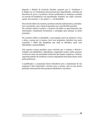Segundo		o		Modelo		de		Currículo		Paralelo,		proposto		por		C.		Tomlinson		e	     	
S.	 Kaplan	 na	 14ª	 Conferência	 Internacional	 para	 Superdotados,	 realizada	 em	
Barcelona	de	31/07	a	04/08/001,	foram	consideradas	as	mudanças	ocorridas	
no	conceito	de	inteligência	e	de	superdotação.	Propõem		um		triplo		currículo:	    	
aquele		das	conexões,		o		da		prática		e		o		da	identidade.

No	currículo	relativo	às	conexões,	o	professor	articula	conhecimentos,	conteúdos-
foco,	conectando	o	que	o	aluno	já	aprendeu	com	o	que	lhe	falta	aprender.
No	 currículo	 relativo	 à	 prática,	 o	 professor	 dá	 ênfase	 ao	 aproveitamento	 das	
informações,	 visualizando	 ferramentas	 e	 estratégias	 para	 alcançar	 as	 metas	
propostas.

No	 currículo	 relativo	 à	 identidade,	 a	 preocupação	 maior	 do	 professor	 é	 levar	
o	 aluno	 a	 pensar	 por	 si	 mesmo,	 rever	 seus	 propósitos,	 descobrir	 com	 quais	
conteúdos	 	 e	 	 idéias	 	 das	 	 disciplinas	 	 que	 	 mais	 	 se	 	 identifica,	 	 quais	 	 suas	
dificuldades	e	potencialidades.

Tais		aspectos		correm		paralelos		nesse		currículo		que		é		contínuo		e		flexível		e	
trabalha	 com	 habilidades	 e	 dificuldades,	 respeitando	 sempre	 estilos	 pessoais,	
os	diversos	níveis	de	maturidade	intelectual	das	funções	cognitivas	e	afetivas,	
aspirando padrões de excelência a serem conquistados tanto pelos alunos como
pelos professores.

A	 qualificação	 e	 a	 preparação	 desses	 educadores	 para	 a	 implantação	 de	 tais	
propostas	 é	 fator	 importante	 e	 decisivo	 para	 o	 sucesso,	 uma	 vez	 que	 devem	
participar	intensamente	dessa	proposta	desafiadora	e	inovadora.




                                                                                                35
DESENVOLVENDO COMPETÊNCIAS PARA O ATENDIMENTO ÀS NECESSIDADES
EDUCACIONAIS ESPECIAIS DE ALUNOS COM ALTAS HABILIDADES / SUPERDOTAÇÃO
 