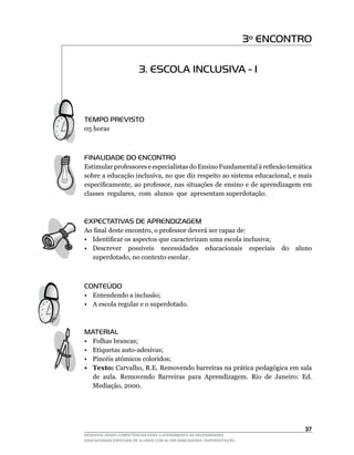 3º ENCONTRO

                         3. ESCOLA INCLUSIVA - I



TEMPO PREVISTO
05	horas



FINALIDADE DO ENCONTRO
Estimular	professores	e	especialistas	do	Ensino	Fundamental	à	reflexão	temática	
sobre	a	educação	inclusiva,	no	que	diz	respeito	ao	sistema	educacional,	e	mais	
especificamente,	ao	professor,	nas	situações	de	ensino	e	de	aprendizagem	em	   	
classes		regulares,		com		alunos		que		apresentam	superdotação.



EXPECTATIVAS DE APRENDIZAGEM
Ao	final	deste	encontro,	o	professor	deverá	ser	capaz	de:
•	 Identificar	os	aspectos	que	caracterizam	uma	escola	inclusiva;
•	 Descrever	 possíveis	 necessidades	 educacionais	 especiais	 do	 aluno	
   superdotado,	no	contexto	escolar.



CONTEÚDO
• Entendendo a inclusão;
• A escola regular e o superdotado.



MATERIAL
•    Folhas brancas;
•	   Etiquetas	auto-adesivas;
•	   Pincéis	atômicos	coloridos;
•    Texto:	Carvalho,	R.E.	Removendo	barreiras	na	prática	pedagógica	em	sala	
     de	 aula.	 Removendo	 Barreiras	 para	 Aprendizagem.	 Rio	 de	 Janeiro:	 Ed.	
     Mediação,	2000.




                                                                                 3
DESENVOLVENDO COMPETÊNCIAS PARA O ATENDIMENTO ÀS NECESSIDADES
EDUCACIONAIS ESPECIAIS DE ALUNOS COM ALTAS HABILIDADES / SUPERDOTAÇÃO
 