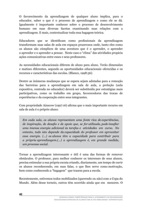 O	 	 favorecimento	 	 da	 	 aprendizagem	 	 de	 	 qualquer	 	 aluno	 	 implica,	 	 para	 	 o	
educador,		saber		o		que		é		o		processo		de		aprendizagem		e		como		ele		se		dá.	
Igualmente é importante conhecer sobre o processo de desenvolvimento
humano em suas diversas facetas examinando suas relações com a
aprendizagem.	E	mais,	contextualizar	toda	essa	bagagem	teórica.

Educadores	 	 que	 	 se	 	 identificam	 	 como	 	 profissionais	 	 da	 	 aprendizagem	
transformam	suas	salas	de	aula	em	espaços	prazerosos	onde,	tanto	eles	como	
os		alunos		são		cúmplices		de		uma		aventura		que		é		o		aprender,		o		aprender	    	
a	aprender	e	o	aprender	a	pensar.		Neste	caso	o	“clima”	das	atividades	propicia	
ações comunicativas entre esses e seus professores.

As necessidades educacionais diferem de aluno para aluno. Terão dimensões
e	 matizes	 diferentes,	 segundo	 as	 oportunidades	 educacionais	 oferecidas	 e	 os	
recursos	e	características	das	escolas.	(Blanco,	1998:56).

Dentre	 as	 inúmeras	 mudanças	 que	 se	 espera	 sejam	 adotadas	 para	 a	 remoção	
das	 	 barreiras	 	 para	 	 a	 	 aprendizagem	 	 em	 	 sala	 	 de	 	 aula,	 	 a	 	 preleção	 	 (aula	
expositiva,	centrada	no	educador)	deverá	ser	substituída	por	estratégias	mais	
participativas,		como		os		trabalho		em		grupo,		favorecedores		das		trocas		de	
experiências e da cooperação entre seus integrantes.

Com	propriedade	Ainscow	(1997:16)	afirma	que	o	mais	importante	recurso	em	
sala de aula é o próprio aluno:


     Em cada sala, os alunos representam uma fonte rica de experiências,
     de inspiração, de desafio e de apoio que, se for utilizada, pode insuflar
     uma imensa energia adicional às tarefas e atividades em curso. No
     entanto, tudo isto depende da capacidade do professor em aproveitar
     essa energia. (...) os alunos têm a capacidade para contribuir para
     a própria aprendizagem.(...) a aprendizagem é, em grande medida,
     um processo social.


Tornar		a		aprendizagem		interessante		e		útil		é		uma		das		formas		de		remover	
obstáculos.	 O	 professor,	 para	 melhor	 conhecer	 os	 interesses	 de	 seus	 alunos,	
precisa	estimular	a	sua	própria	escuta	criando,	diariamente,	um	tempo	de	ouvir	      	
os		alunos		reconhecendo,		em		suas		falas,		o		que		lhes		serve		como	motivação,	
bem	como	conhecendo	a	“bagagem”		que	trazem	para	a	escola.

Recentemente,	estivemos	todos	mobilizados	(querendo	ou	não)	com	a	Copa	do	
Mundo.	 Além	 desse	 torneio,	 outros	 têm	 ocorrido	 ainda	 que	 em	 	 menores.	 O	


40
                                     DESENVOLVENDO COMPETÊNCIAS PARA O ATENDIMENTO ÀS NECESSIDADES
                                 EDUCACIONAIS ESPECIAIS DE ALUNOS COM ALTAS HABILIDADES / SUPERDOTAÇÃO
 