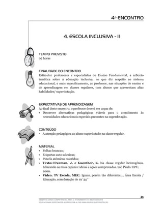 4º ENCONTRO


                        4. ESCOLA INCLUSIVA - II


TEMPO PREVISTO
05	horas



FINALIDADE DO ENCONTRO
Estimular	 professores	 e	 especialistas	 do	 Ensino	 Fundamental,	 a	 reflexão	
temática	 	 sobre	 	 a	 	 educação	 	 inclusiva,	 	 no	 	 que	 	 diz	 	 respeito	 	 ao	 	 sistema	
educacional,	 e	 mais	 especificamente,	 ao	 professor,	 nas	 situações	 de	 ensino	 e	
de		aprendizagem		em		classes		regulares,		com		alunos		que		apresentam		altas	
habilidades/ superdotação.



EXPECTATIVAS DE APRENDIZAGEM
Ao	final	deste	encontro,	o	professor	deverá	ser	capaz	de:
• Descrever alternativas pedagógicas viáveis para o atendimento às
  necessidades educacionais especiais presentes na superdotação.



CONTEÚDO
• A atenção pedagógica ao aluno superdotado na classe regular.



MATERIAL
• Folhas brancas;
•	Etiquetas	auto-adesivas;
•	Pincéis	atômicos	coloridos;
• Texto: Freeman, J. e Guenther, Z. Na classe regular heterogênea.
  Educando	os	mais	capazes:	idéias	e	ações	comprovadas.	São	Paulo:	EPU,
	 2000.
• Vídeo. TV Escola, MEC.	 Iguais,	 porém	 tão	 diferentes...,	 Área	 Escola	 /	
  Educação,	com	duração	de	19`34``




                                                                                              45
DESENVOLVENDO COMPETÊNCIAS PARA O ATENDIMENTO ÀS NECESSIDADES
EDUCACIONAIS ESPECIAIS DE ALUNOS COM ALTAS HABILIDADES / SUPERDOTAÇÃO
 