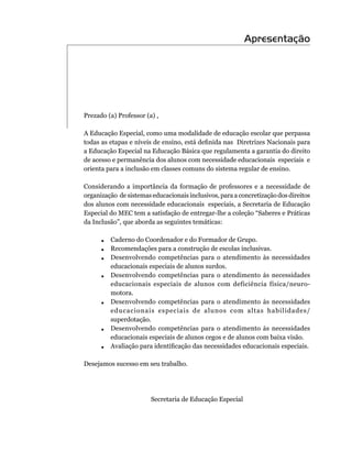 Apresentação




Prezado	(a)	Professor	(a)	,

A	Educação	Especial,	como	uma	modalidade	de	educação	escolar	que	perpassa	
todas	as	etapas	e	níveis	de	ensino,	está	definida	nas		Diretrizes	Nacionais	para	
a Educação Especial na Educação Básica que regulamenta a garantia do direito
de acesso e permanência dos alunos com necessidade educacionais especiais e
orienta para a inclusão em classes comuns do sistema regular de ensino.

Considerando a importância da formação de professores e a necessidade de
organização		de	sistemas	educacionais	inclusivos,	para	a	concretização	dos	direitos	
dos	alunos	com	necessidade	educacionais		especiais,	a	Secretaria	de	Educação	
Especial	do	MEC	tem	a	satisfação	de	entregar-lhe	a	coleção	“Saberes	e	Práticas	
da	Inclusão”,	que	aborda	as	seguintes	temáticas:

      .  Caderno do Coordenador e do Formador de Grupo.
      .  Recomendações para a construção de escolas inclusivas.
      .  Desenvolvendo competências para o atendimento às necessidades
         educacionais especiais de alunos surdos.
      .  Desenvolvendo competências para o atendimento às necessidades
         educacionais	 especiais	 de	 alunos	 com	 deficiência	 física/neuro-
         motora.
      .  Desenvolvendo competências para o atendimento às necessidades
         educacionais especiais de alunos com altas habilidades/
         superdotação.
      .  Desenvolvendo competências para o atendimento às necessidades
         educacionais especiais de alunos cegos e de alunos com baixa visão.
      .	 	 valiação	para	identificação	das	necessidades	educacionais	especiais.
         A

Desejamos sucesso em seu trabalho.




                        Secretaria de Educação Especial
 