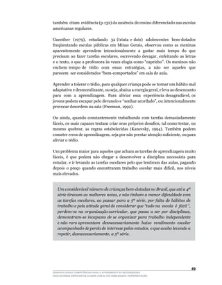 também citam evidência (p.132) da ausência de ensino diferenciado nas escolas
americanas regulares.

Guenther	 	 (1979),	 	 estudando	 	 32	 (trinta	 e	 dois)	 	 adolescentes	 	 bem-dotados	      	
freqüentando	 escolas	 públicas	 em	 Minas	 Gerais,	 observou	 como	 as	 meninas	
aparentemente aprendem intencionalmente a gastar mais tempo do que
precisam	 ao	 fazer	 tarefas	 escolares,	 escrevendo	 devagar,	 enfeitando	 as	 letras	
e	o	texto,	o	que	a	professora	às	vezes	elogia	como	“capricho”.	Os	meninos	não	
enchem	 tempo	 de	 	 tédio	 	 com	 	 essas	 	 estratégias,	 	 a	 	 não	 	 ser	 	 aqueles	 	 que	
                                                                                               	
parecem		ser	considerados	“bem-comportados”	em	sala	de	aula.

Aprender	a	tolerar	o	tédio,	para	qualquer	criança	pode	se	tornar	um	hábito	mal	
adaptativo	e	desmoralizante,	ou	seja,	abaixa	a	energia	geral,	e	leva	ao	desencanto	
                                                                                  	
para		com		a		aprendizagem.		Para		aliviar		essa		experiência	desagradável,	os	
jovens	podem	escapar	pelo	devaneio	e	“sonhar	acordado”,	ou	intencionalmente	
provocar	desordem	na	sala	(Freeman,	1992).

Ou	 ainda,	 quando	 constantemente	 trabalhando	 com	 tarefas	 demasiadamente	
fáceis,	os	mais	capazes	tentam	criar	seus	próprios	desafios,	tal	como	testar,	ou	
mesmo	 quebrar,	 as	 regras	 estabelecidas	 (Kanevsky,	 1994).	 Também	 podem	
cometer	erros	de	aprendizagem,	seja	por	não	prestar	atenção	suficiente,	ou	para	
aliviar o tédio.

Um problema maior para aqueles que acham as tarefas de aprendizagem muito
fáceis,	 é	 que	 podem	 não	 chegar	 a	 desenvolver	 a	 disciplina	 necessária	 para	
estudar,	e	ir	levando	as	tarefas	escolares	pelo	que	lembram	das	aulas,	pagando	
depois	 o	 preço	 quando	 encontrarem	 trabalho	 escolar	 mais	 difícil,	 nos	 níveis	
mais elevados.


   Um considerável número de crianças bem-dotadas no Brasil, que até a 4ª
   série tiravam as melhores notas, e não tinham a menor dificuldade com
   as tarefas escolares, ao passar para a 5ª série, por falta de hábitos de
   trabalho e pela atitude geral de considerar que “tudo na escola é fácil “,
   perdem-se na organização curricular, que passa a ser por disciplinas,
   demonstram-se incapazes de se organizar para trabalho independente
   e não raro apresentam desnecessariamente baixo rendimento escolar
   acompanhado de perda de interesse pelos estudos, o que acaba levando a
   repetir, desnecessariamente, a 5ª série.




                                                                                            4
DESENVOLVENDO COMPETÊNCIAS PARA O ATENDIMENTO ÀS NECESSIDADES
EDUCACIONAIS ESPECIAIS DE ALUNOS COM ALTAS HABILIDADES / SUPERDOTAÇÃO
 
