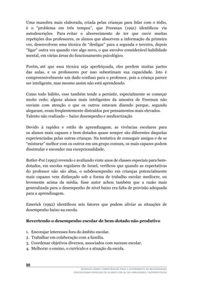 Uma	 manobra	 mais	 elaborada,	 criada	 pelas	 crianças	 para	 lidar	 com	 o	 tédio,	
é	 	 o	 	 “problema	 	 em	 	 três	 	 tempos”,	 	 que	 	 Freeman	 	 (1991)	 	 identificou	 	 via	
autodescrições. Para evitar o aborrecimento de ter que ouvir muitas
repetições	dos	professores,	os	alunos	que	absorvem	a	informação	da	primeira	
vez,	desenvolvem	uma	técnica	de	“desligar”	para	a	segunda	e	terceira,	depois	
“ligar”	outra	vez	quando	vier	algo	novo,	o	que	envolve	considerável	habilidade	
mental,	em	várias	áreas	do	funcionamento	psicológico.

Porém,	até		que		essa		técnica		seja		aperfeiçoada,		eles		perdem		muitas		partes	
das		aulas,		e		os		professores		por		isso		subestimam		sua		capacidade.		Isto		é	
compreensivelmente	um	dado	confuso	para	o	professor,	pois	a	criança	parece	
ser	inteligente,	mas	mesmo	assim	não	está	aprendendo.

Como	 todo	 hábito,	 esse	 também	 tende	 a	 persistir,	 especialmente	 se	 começar	
muito cedo; alguns alunos mais inteligentes da amostra de Freeman não
ouviam		com		atenção		o		que		os		outros		estavam		dizendo		porque,		segundo	
alegaram,	eram	freqüentemente	distraídos	por	pensamentos	mais	elevados.
Talento não realizado – baixo desempenho e mediocrização

Devido		à		rapidez		e		estilo		de		aprendizagem,		as		vivências		escolares		para	  	
os	 alunos	 mais	 capazes	 e	 bem-dotados	 quase	 sempre	 são	 diferentes	 daquelas	
experienciadas pelas outras crianças. Na tentativa de conseguir amigos e de se
“misturar”	melhor	com	os	outros	em	um	grupo	comum,	os	mais	capazes	podem	
dissimular e esconder sua excepcionalidade.

Butler-Por	(1993)	revendo	e	avaliando	vinte	anos	de	classes	especiais	para	bem-	
dotados,	 em	 escolas	 regulares	 de	 Israel,	 verificou	 que	 quando	 as	 expectativas	
do	 professor	 não	 são	 altas,	 o	 subdesempenho	 em	 crianças	 potencialmente	
mais	 capazes	 vem	 disfarçado	 sob	 a	 forma	 de	 trabalho	 escolar	 medíocre,	 ou	
levemente acima da média. Esse autor achou também que a razão mais
generalizada	para	o	desempenho	de	nível	baixo	era	falta	de	provisão	adequada	
para a aprendizagem.

Emerick		(1992)		identificou		seis		fatores		que		podem		aliviar		as		situações		de	
desempenho baixo na escola.

Revertendo o desempenho escolar de bem-dotado não produtivo

1. Encorajar interesses fora do âmbito escolar.
2.	 Trabalhar	em	colaboração	com	a	família.
3.	 Coordenar	objetivos	diversos,	associados	com	sucesso	escolar.
4.	 Melhorar	o	ensino,	o	currículo	e	a	atuação	da	escola.



50
                                    DESENVOLVENDO COMPETÊNCIAS PARA O ATENDIMENTO ÀS NECESSIDADES
                                EDUCACIONAIS ESPECIAIS DE ALUNOS COM ALTAS HABILIDADES / SUPERDOTAÇÃO
 