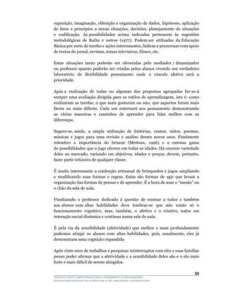 suposição,	imaginação,	obtenção	e	organização	de	dados,	hipóteses,	aplicação	
de	 fatos	 e	 princípios	 a	 novas	 situações,	 decisões,	 planejamento	 de	 situações	
e		codificação.		As	possibilidades		acima		indicadas		pertencem		às		sugestões	
metodológicas		de		Raths		e		outros		(1977).		Podem	ser		utilizadas		da	Educação	
Básica	por	meio	de	tarefas	e	ações	interessantes,	lúdicas	e	prazerosas	com	apoio	
de	textos	de	jornal,	revistas,	temas	televisivos,	filmes,	etc.

Estas situações tanto poderão ser oferecidas pelo mediador / dinamizador
ou professor quanto poderão ser criadas pelos alunos vivendo um verdadeiro
laboratório	 	 de	 	 flexibilidade	 	 pensamento	 	 onde	 	 o	 	 vínculo	 	 afetivo	 	 será	 	 a	
prioridade.

Após	a		realização		de		todas		ou		algumas		das		propostas		agrupadas		far-se-á	
sempre	 uma	 avaliação	 dirigida	 para	 os	 estilos	 de	 aprendizagem,	 isto	 é:	 como	
realizaram as tarefas; o que mais gostaram ou não; que aspectos foram mais
fáceis	 ou	 mais	 difíceis.	 Cada	 um	 externará	 seu	 pensamento	 demonstrando	
as várias maneiras e caminhos de aprender para lidar melhor com as
diferenças.

Sugere-se,	ainda,		a		ampla		utilização		de		histórias,		contos,		mitos,		poemas,	
músicas	 e	 jogos	 para	 uma	 revisão	 e	 análise	 desses	 novos	 usos.	 Finalmente	            	
relembro	 	 a	 	 importância	 	 do	 	 brincar	 	 (Mettrau,	 	 1996)	 	 e	 	 a	 	 extensa	 	 gama	
                                                                                                	
de possibilidades que o jogo oferece em todas as idades. Há enorme variedade
deles	 no	 mercado,	 variando	 em	 objetivos,	 idades	 e	 preços;	 devem,	 portanto,	
fazer parte rotineira de qualquer classe.

É muito interessante a confecção artesanal de brinquedos e jogos ampliando
e	 modificando	 suas	 formas	 e	 regras.	 Estas	 são	 formas	 de	 agir	 que	 levam	 a	
organização	das	formas	de	pensar	e	de	aprender.	É	a	hora	de	usar	o	“mesão”	ou	
o chão da sala de aula.

Finalizando o professor dedicado à questão de ensinar a todos e também
aos	 alunos	 com	 altas	 	 habilidades	 	 deve	 	 lembrar-se	 	 que	 	 não	 	 existe	 	 só	 	 o	
funcionamento		cognitivo,		mas,		também,		o		afetivo		e		o		criativo,		todos		em	
interação	social	dinâmica	e	contínua	numa	sala	de	aula.

É pela via da sensibilidade (afetividade) que melhor e mais profundamente
podemos	 atingir	 os	 alunos	 com	 altas	 habilidades,	 pois,	 usualmente,	 eles	 já	
demonstram uma cognição expandida.

Após	vinte	anos	de	trabalhos	e	pesquisas	ininterruptos	com	eles	e	suas	famílias	
penso	poder	afirmar	que	a	afetividade	e	a	sensibilidade	deles	são	e	o	elo	mais	
forte	e	mais	difícil	de	serem	atingidos.

                                                                                             55
DESENVOLVENDO COMPETÊNCIAS PARA O ATENDIMENTO ÀS NECESSIDADES
EDUCACIONAIS ESPECIAIS DE ALUNOS COM ALTAS HABILIDADES / SUPERDOTAÇÃO
 