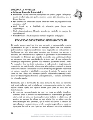 SEQÜÊNCIA DE ATIVIDADES
1. Leitura e discussão de texto (1 h )
•	 O	 formador	 deverá	 dividir	 os	 participantes	 em	 quatro	 grupos.	 Cada	 grupo	
   deverá receber uma	 das	 quatro	 questões	 abaixo,	 para	 discussão,	 após	 a	
   leitura do texto.
•	 Que		aspectos		os		professores		devem		levar		em		conta,		ao		propor	atividades	
   em sala de aula?
•	 Qual	 	 deverá	 	 ser	 	 a	 	 finalidade	 	 da	 	 educação	 	 para	 	 alunos	 	 com	
   superdotação?
•	 Qual	 a	 importância	 dos	 diferentes	 aspectos	 do	 currículo,	 no	 processo	 de	 	
   aprendizagem?
•	 Como	favorecer	a	flexibilização	do	currículo	na	prática	pedagógica?

      PREMISSAS BÁSICAS DO CURRÍCULO ESCOLAR

Há	 muito	 tempo	 o	 currículo	 tem	 sido	 encarado	 e	 implementado	 a	 partir	
da perspectiva de que as turmas de educação regular têm um conjunto
padronizado de exigências acadêmicas ou de fragmentos de conhecimento e
habilidades que todo aluno deve aprender para terminar com sucesso o
seu	curso.	Tal	visão	baseia-se	na	suposição	de	que	há	áreas	de	conhecimento	ou	          	
informação		pré-definidas		que,		quando		aprendidas		em		seqüência,	resultam	
em	 sucesso	 na	 vida	 após	 a	 escola	 (Poplin	 	 Stone,	 1992).	 É	 esse	 conjunto	 de	
informações seqüenciadas que tem sido entendido por muitas escolas como
“o		currículo”.		Esse		currículo		seqüenciado		e		padronizado		é	freqüentemente	         	
transmitido		por	meio	de		aulas		ministradas		pelo		professor,	nas	quais	os	alunos	
lêem livros didáticos e preenchem folhas de atividades para aprender e exercitar
os		termos,		conceitos		e		habilidades		essenciais		à	matéria.		Na		maioria		dos	        	
casos,		se		uma		criança		não		consegue		aprender		o	conteúdo	proposto	por	meio	         	
desse	tipo	de	abordagem,	ela	falhou,	e,	em	alguns	casos,		é		excluída		das		turmas	      	
de educação regular.

Felizmente,		para		o		movimento		da		escola		inclusiva,		tal		visão		do		currículo	
está sendo cada vez mais rejeitada por professores progressistas do ensino
regular		(Smith,		1986).		Eis		algumas		razões		pelas		quais		tal		visão		está		se	
transformando:
•	 O	 	 crescente	 	 reconhecimento	 	 de	 	 que	 	 em	 	 uma	 	 sociedade	 	 complexa,	
   dinâmica	 e	 que	 se	 modifica	 tão	 rapidamente	 não	 há	 mais	 (se	 é	 que	 algum	
   dia		houve)		um		corpo		de		informações		único,		distinto		e		estático		que		vá	
   resultar		no		sucesso		dos		alunos		na		vida		adulta.		Em		vez		disso,		emergiu	
   uma	 abordagem	 mais	 produtiva,	 que	 é	 ensinar	 aos	 alunos	 o	 processo	 de	
   aprendizagem	-	um	processo	que	envolve	aprender	a	aprender,		ou	tornar-se	          	
   apto		para		discernir		o		que		é		preciso		para		adaptar		e		tornar-se	proficiente	 	


5
                                  DESENVOLVENDO COMPETÊNCIAS PARA O ATENDIMENTO ÀS NECESSIDADES
                              EDUCACIONAIS ESPECIAIS DE ALUNOS COM ALTAS HABILIDADES / SUPERDOTAÇÃO
 