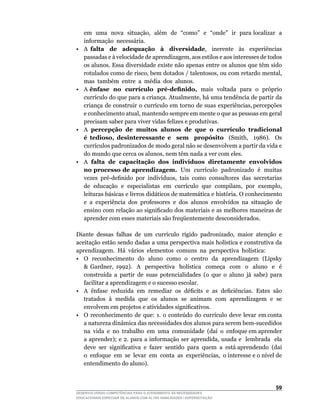 em		uma		nova		situação,		além		de		“como”		e		“onde”		ir		para	localizar		a	      	
    informação necessária.
•   A falta de adequação à diversidade,	 	 inerente	 	 às	 	 experiências	
    passadas	e	à	velocidade	de	aprendizagem,	aos	estilos	e	aos	interesses	de	todos	
    os alunos. Essa diversidade existe não apenas entre os alunos que têm sido
    rotulados	como	de	risco,	bem	dotados	/	talentosos,	ou	com	retardo	mental,	         	
    mas também entre a média dos alunos.
•   A ênfase no currículo pré-definido, mais voltada para o próprio
    currículo	do	que	para	a	criança.	Atualmente,	há	uma	tendência	de	partir	da	        	
    criança		de		construir		o		currículo		em		torno		de		suas		experiências,	percepções	
    e	conhecimento	atual,	mantendo	sempre	em	mente	o	que	as	pessoas	em	geral	
    precisam saber para viver vidas felizes e produtivas.
•   A percepção de muitos alunos de que o currículo tradicional
    é tedioso, desinteressante e sem propósito	 	 (Smith,	 	 1986).	 	 Os	
    currículos	padronizados	de	modo	geral	não	se	desenvolvem	a	partir	da	vida	e	
    do	mundo	que	cerca	os	alunos,	nem	têm	nada	a	ver	com	eles.
•   A falta de capacitação dos indivíduos diretamente envolvidos
    no processo de aprendizagem.		Um		currículo		padronizado		é		muitas	
    vezes		pré-definido		por		indivíduos,		tais		como		consultores		das		secretarias	
    de		educação		e		especialistas		em		currículo		que		compilam,		por		exemplo,	
    leituras	básicas	e	livros	didáticos	de	matemática	e	história.	O	conhecimento	
    e a experiência dos professores e dos alunos envolvidos na situação de
    ensino	com	relação	ao	significado	dos	materiais	e	as	melhores	maneiras	de	
    aprender com esses materiais são freqüentemente desconsiderados.

Diante	 dessas	 falhas	 de	 um	 currículo	 rígido	 padronizado,	 maior	 atenção	 e	
aceitação	estão	sendo	dadas	a	uma	perspectiva	mais	holística	e	construtiva	da	                  	
aprendizagem.		Há		vários		elementos		comuns		na		perspectiva		holística:
•	 O	 reconhecimento	 do	 aluno	 como	 o	 centro	 da	 aprendizagem	 (Lipsky	
   	 Gardner,	 1992).	 	 A	 	 perspectiva	 	 holística	 	 começa	 	 com	 	 o	 	 aluno	 	 e	 	 é	
   construída	 a	 partir	 de	 suas	 potencialidades	 (o	 que	 o	 aluno	 já	 sabe)	 para	
   facilitar a aprendizagem e o sucesso escolar.
•	 A		ênfase		reduzida		em		remediar		os		déficits		e		as		deficiências.		Estes		são	
   tratados à medida que os alunos se animam com aprendizagem e se
   envolvem	em	projetos	e	atividades	significativos.
•	 O		reconhecimento		de		que:		1.		o		conteúdo		do		currículo		deve		levar		em	conta	
   a	natureza	dinâmica	das	necessidades	dos	alunos	para	serem	bem-sucedidos	                    	
   na		vida		e		no		trabalho		em		uma		comunidade		(daí		o		enfoque	em	aprender	
   a	 aprender);	 e	 2.	para	 a	 informação	 ser	 aprendida,	 usada	 e	 	 lembrada	 	 ela	      	
   deve		ser		significativa		e		fazer		sentido		para		quem		a		está	aprendendo		(daí	           	
   o		enfoque		em		se		levar		em		conta		as		experiências,		o	interesse	e	o	nível	de	
   entendimento do aluno).



                                                                                             5
DESENVOLVENDO COMPETÊNCIAS PARA O ATENDIMENTO ÀS NECESSIDADES
EDUCACIONAIS ESPECIAIS DE ALUNOS COM ALTAS HABILIDADES / SUPERDOTAÇÃO
 